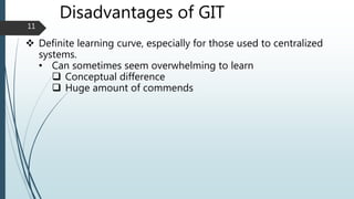 Disadvantages of GIT
 Definite learning curve, especially for those used to centralized
systems.
• Can sometimes seem overwhelming to learn
 Conceptual difference
 Huge amount of commends
11
 