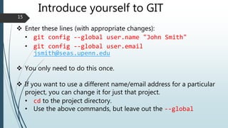 Introduce yourself to GIT
 Enter these lines (with appropriate changes):
• git config --global user.name "John Smith"
• git config --global user.email
jsmith@seas.upenn.edu
 You only need to do this once.
 If you want to use a different name/email address for a particular
project, you can change it for just that project.
• cd to the project directory.
• Use the above commands, but leave out the --global
15
 