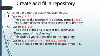 Create and fill a repository
 cd to the project directory you want to use.
 Type in git init
• This creates the repository (a directory named .git).
• You seldom (if ever) need to look inside this directory.
 Type in git add
• The period at the end is part of this command!
• Period means “this directory”.
• This adds all your current files to the repository.
 Type in git commit –m "Initial commit“
• You can use a different commit message, if you like.
16
 