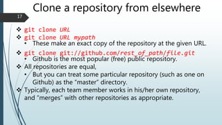 Clone a repository from elsewhere
 git clone URL
 git clone URL mypath
• These make an exact copy of the repository at the given URL.
 git clone git://github.com/rest_of_path/file.git
• Github is the most popular (free) public repository.
 All repositories are equal,
• But you can treat some particular repository (such as one on
Github) as the “master” directory.
 Typically, each team member works in his/her own repository,
and “merges” with other repositories as appropriate.
17
 