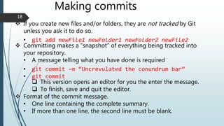 Making commits
 If you create new files and/or folders, they are not tracked by Git
unless you ask it to do so.
• git add newFile1 newFolder1 newFolder2 newFile2
 Committing makes a “snapshot” of everything being tracked into
your repository.
• A message telling what you have done is required
• git commit –m “Uncrevulated the conundrum bar”
• git commit
 This version opens an editor for you the enter the message.
 To finish, save and quit the editor.
 Format of the commit message.
• One line containing the complete summary.
• If more than one line, the second line must be blank.
18
 