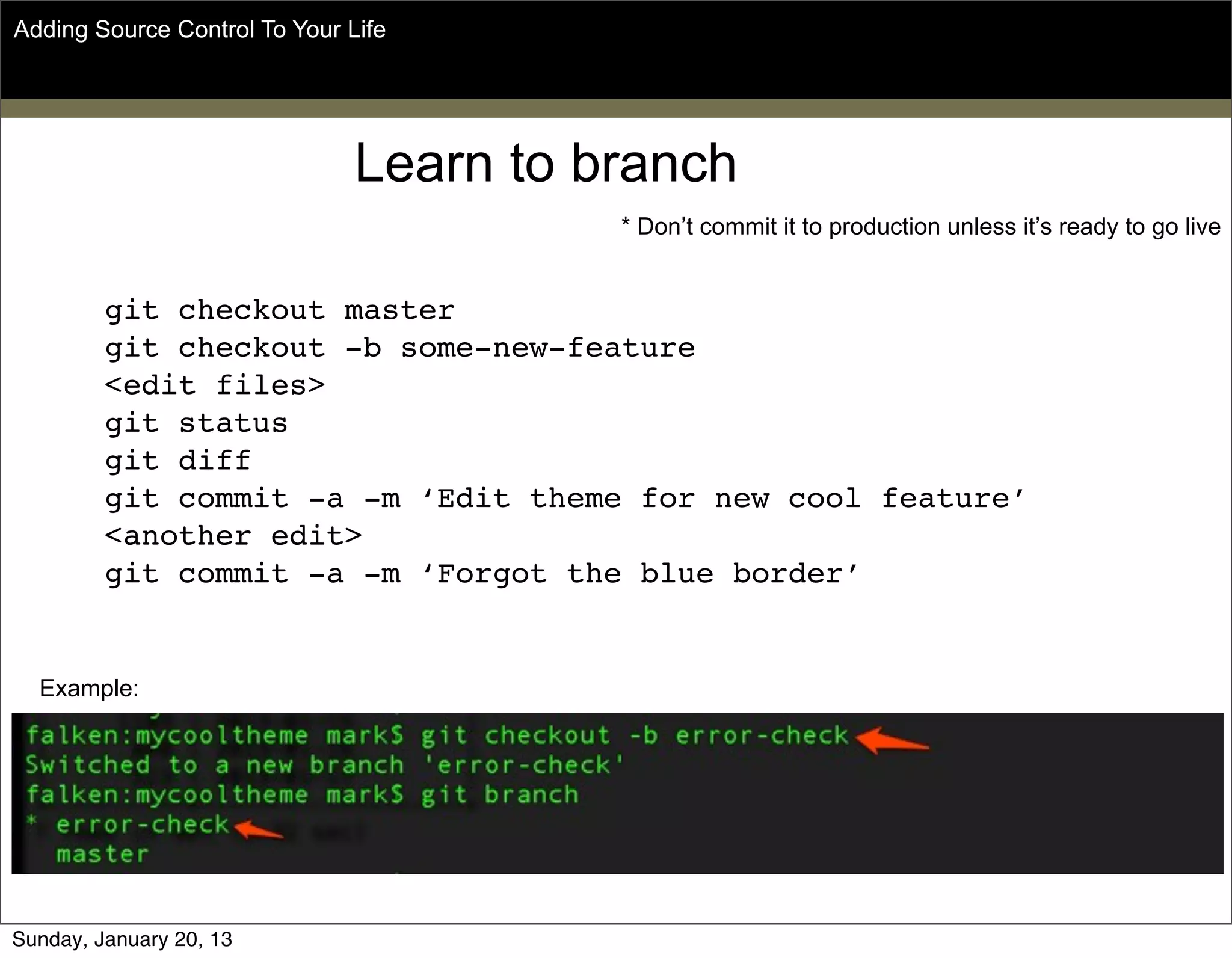 Learn to branch
git checkout master
git checkout -b some-new-feature
<edit files>
git status
git diff
git commit -a -m ‘Edit theme for new cool feature’
<another edit>
git commit -a -m ‘Forgot the blue border’
Adding Source Control To Your Life
* Don’t commit it to production unless it’s ready to go live
Example:
Sunday, May 19, 13
 