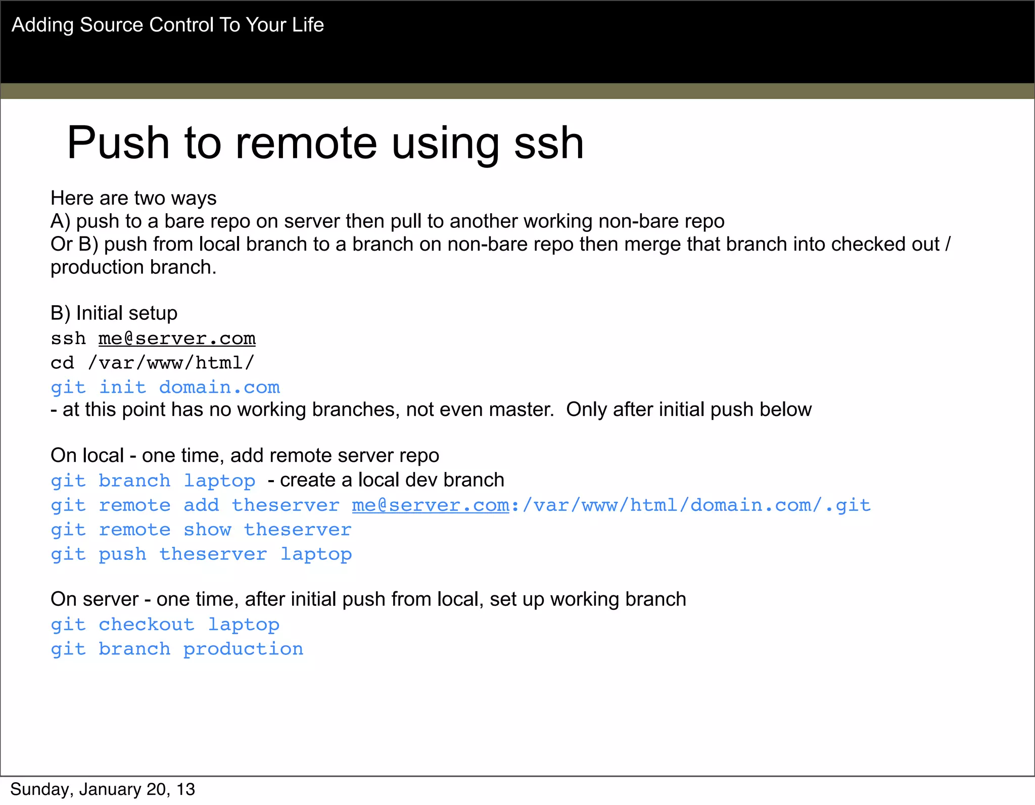 Push to remote using ssh
Here are two ways
A) push to a bare repo on server then pull to another working non-bare repo
Or B) push from local branch to a branch on non-bare repo then merge that branch into checked out /
production branch.
B) Initial setup
ssh me@server.com
cd /var/www/html/
git init domain.com
- at this point has no working branches, not even master. Only after initial push below
On local - one time, add remote server repo
git branch laptop - create a local dev branch
git remote add theserver me@server.com:/var/www/html/domain.com/.git
git remote show theserver
git push theserver laptop
On server - one time, after initial push from local, set up working branch
git checkout laptop
git branch production
Adding Source Control To Your Life
Sunday, May 19, 13
 