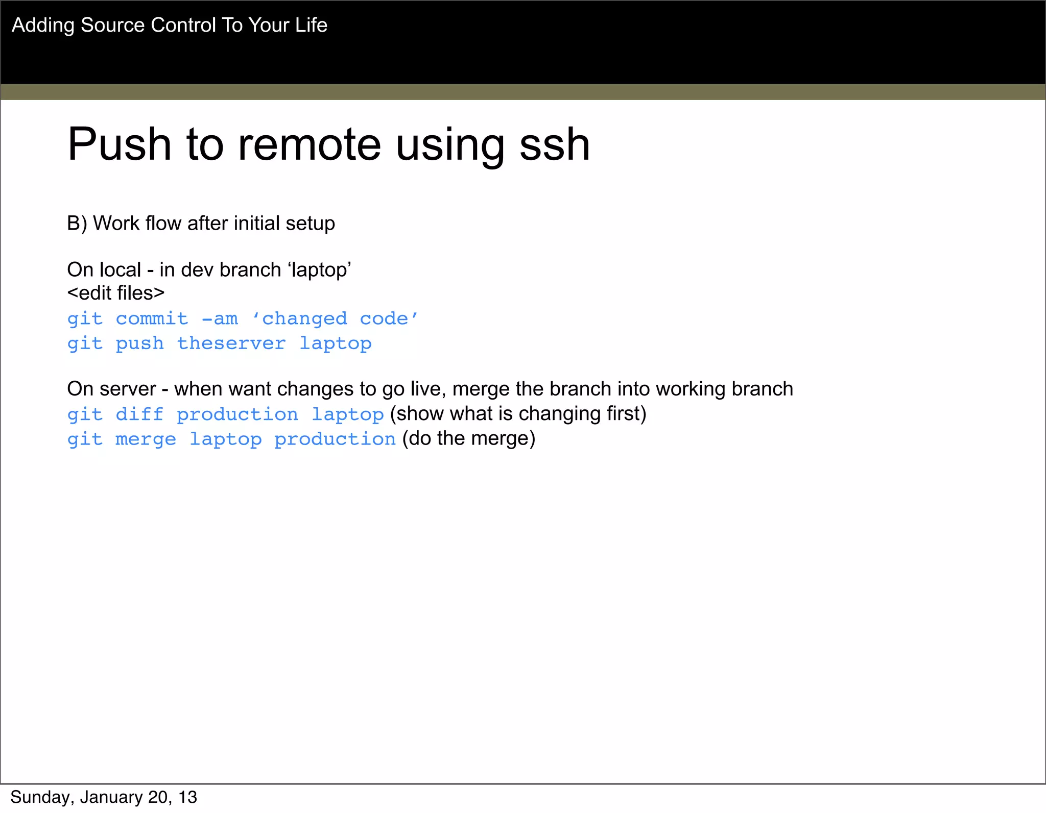 Push to remote using ssh
B) Work flow after initial setup
On local - in dev branch ‘laptop’
<edit files>
git commit -am ‘changed code’
git push theserver laptop
On server - when want changes to go live, merge the branch into working branch
git diff production laptop (show what is changing first)
git merge laptop production (do the merge)
Adding Source Control To Your Life
Sunday, May 19, 13
 