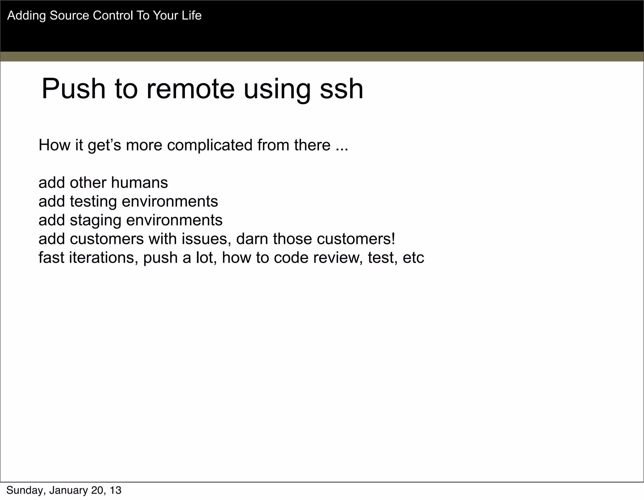 Push to remote using ssh
How it get’s more complicated from there ...
add other humans
add testing environments
add staging environments
add customers with issues, darn those customers!
fast iterations, push a lot, how to code review, test, etc
Adding Source Control To Your Life
Sunday, May 19, 13
 