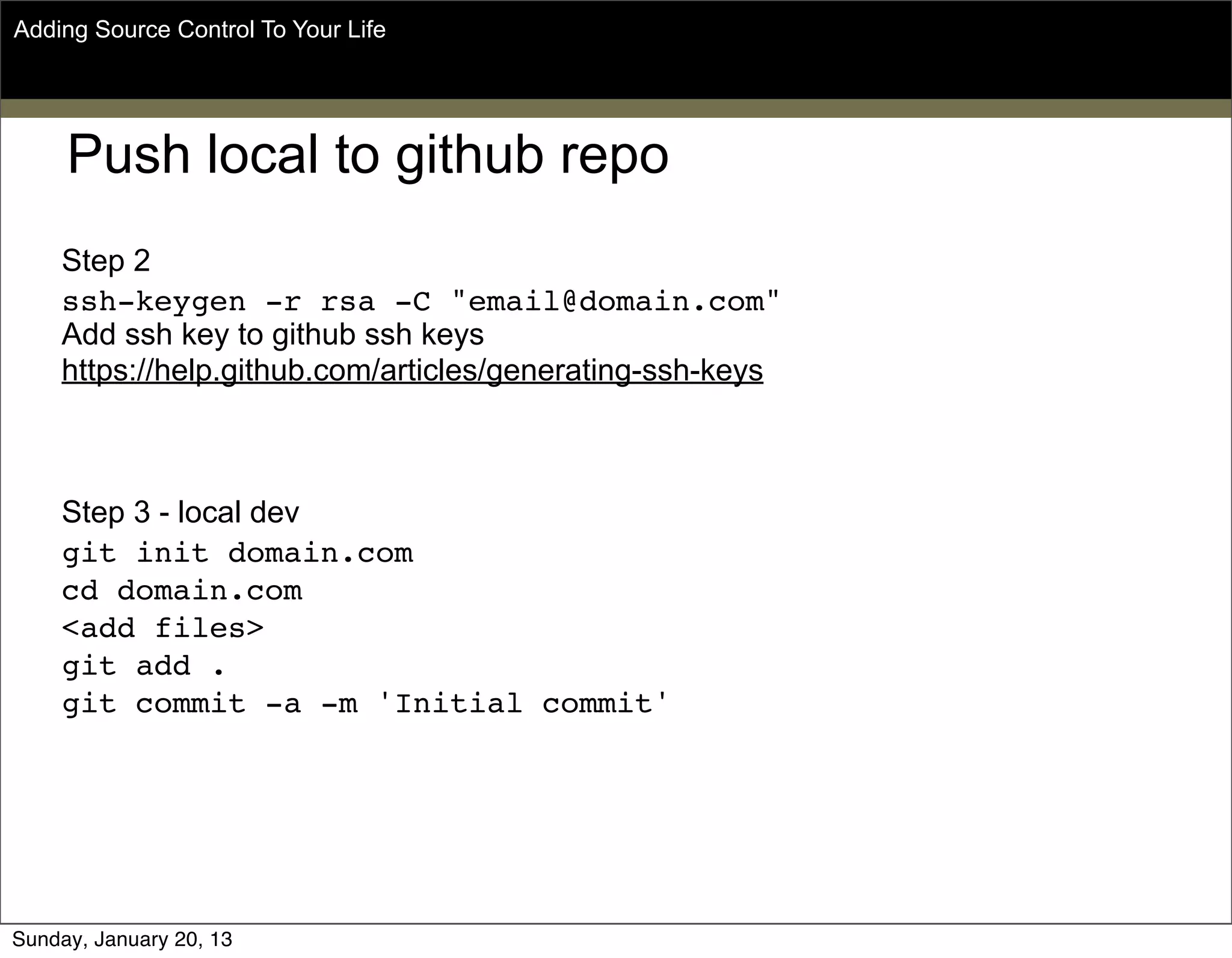 Push local to github repo
Step 2
ssh-keygen -r rsa -C "email@domain.com"
Add ssh key to github ssh keys
https://help.github.com/articles/generating-ssh-keys
Step 3 - local dev
git init domain.com
cd domain.com
<add files>
git add .
git commit -a -m 'Initial commit'
Adding Source Control To Your Life
Sunday, May 19, 13
 