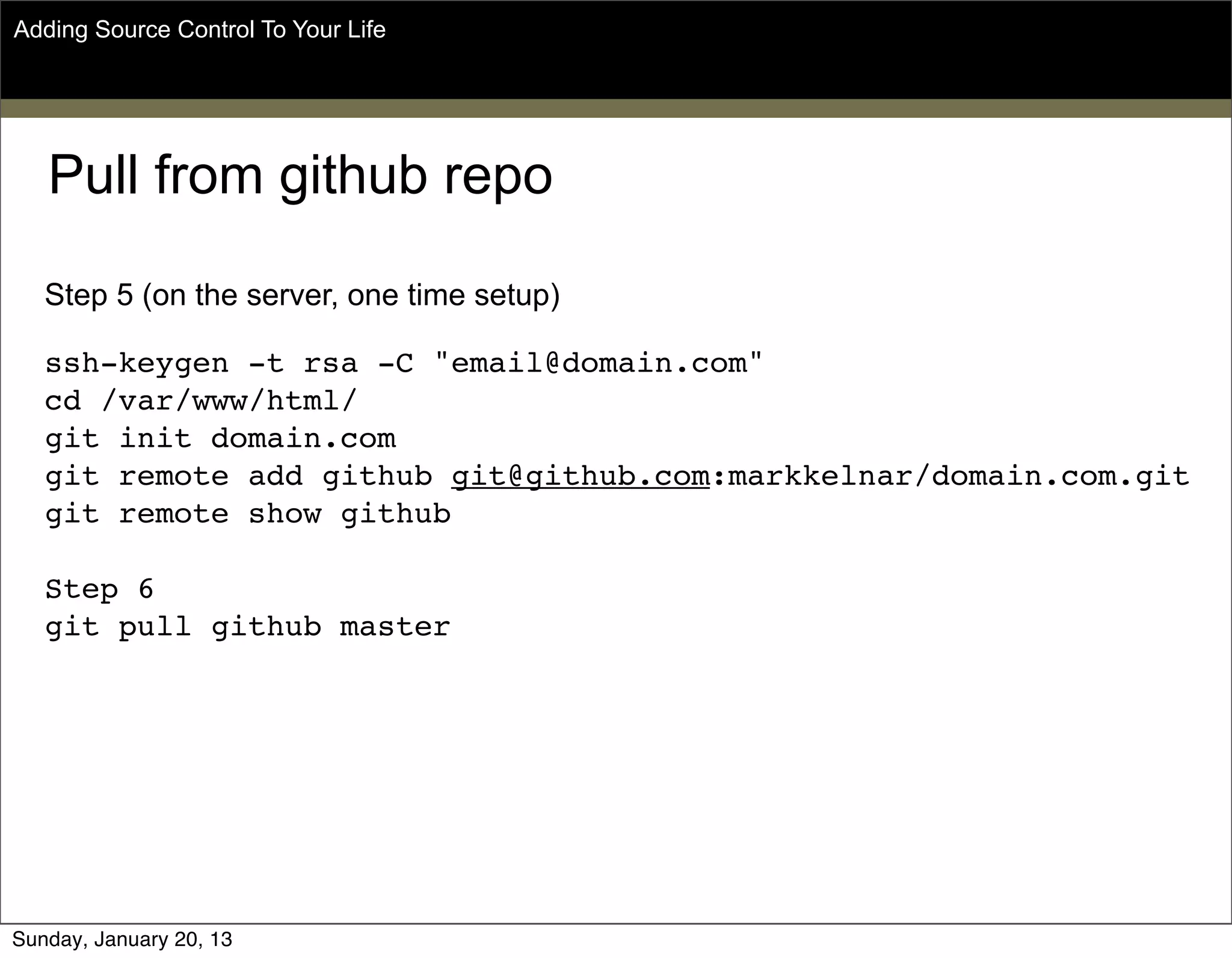Pull from github repo
Step 5 (on the server, one time setup)
ssh-keygen -t rsa -C "email@domain.com"
cd /var/www/html/
git init domain.com
git remote add github git@github.com:markkelnar/domain.com.git
git remote show github
Step 6
git pull github master
Adding Source Control To Your Life
Sunday, May 19, 13
 