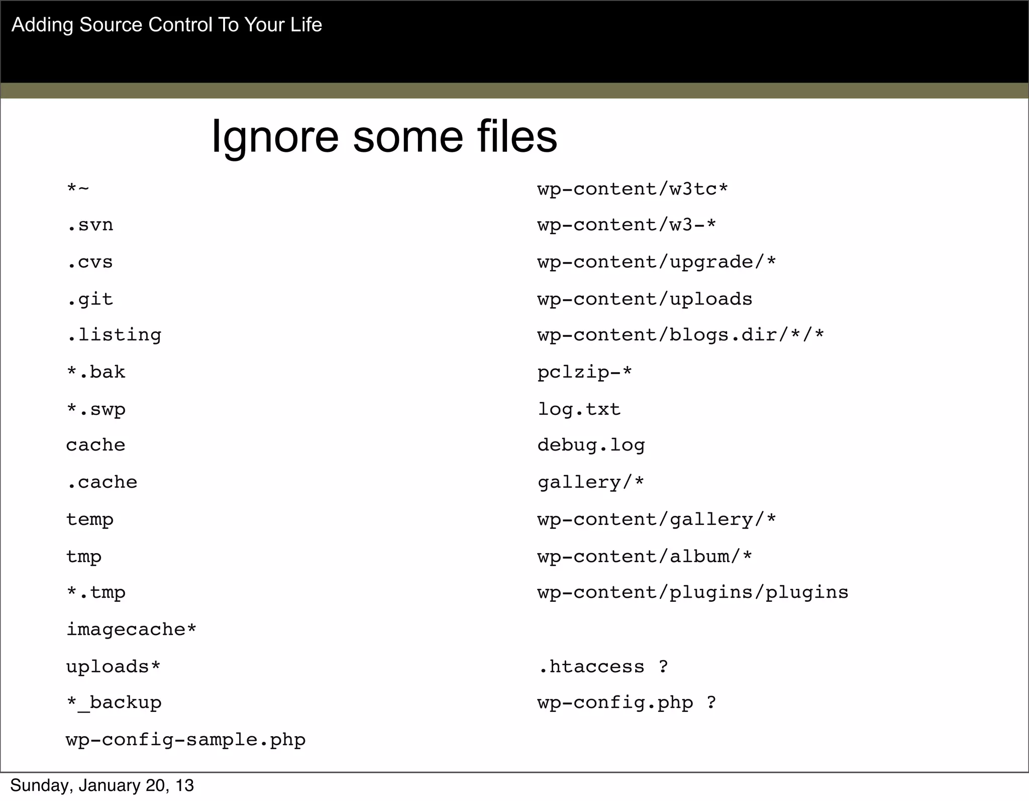 *~
.svn
.cvs
.git
.listing
*.bak
*.swp
cache
.cache
temp
tmp
*.tmp
imagecache*
uploads*
*_backup
wp-config-sample.php
wp-content/w3tc*
wp-content/w3-*
wp-content/upgrade/*
wp-content/uploads
wp-content/blogs.dir/*/*
pclzip-*
log.txt
debug.log
gallery/*
wp-content/gallery/*
wp-content/album/*
wp-content/plugins/plugins
.htaccess ?
wp-config.php ?
Ignore some files
Adding Source Control To Your Life
Sunday, May 19, 13
 