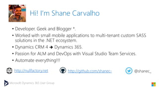 Microsoft Dynamics 365 User Group
Hi! I’m Shane Carvalho
• Developer. Geek and Blogger *.
• Worked with small mobile applications to multi-tenant custom SASS
solutions in the .NET ecosystem.
• Dynamics CRM 4  Dynamics 365.
• Passion for ALM and DevOps with Visual Studio Team Services.
• Automate everything!!!
http://nullfactory.net http://github.com/shanec- @shanec_
 