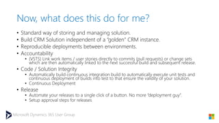 Microsoft Dynamics 365 User Group
Now, what does this do for me?
• Standard way of storing and managing solution.
• Build CRM Solution independent of a “golden” CRM instance.
• Reproducible deployments between environments.
• Accountability
• (VSTS) Link work items / user stories directly to commits (pull requests) or change sets
which are then automatically linked to the next successful build and subsequent release.
• Code / Solution Integrity
• Automatically build continuous integration build to automatically execute unit tests and
continuous deployment of builds into test to that ensure the validity of your solution.
• Continuous Deployment
• Release
• Automate your releases to a single click of a button. No more “deployment guy”.
• Setup approval steps for releases
 