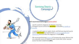 THEY recommend that as regard source control
specific anatomic diagnosis of infection requiring
emergent source control the identified or excluded as rapidly as
possible
in patients with sepsis or septic shock, and that any required source
control intervention be implemented as soon as medically and
logistically practical after the diagnosis is made (BPS).
We recommend prompt removal of intravascular access devices that
are a possible source of sepsis or septic shock after other vascular
access has been established (BPS).
 
