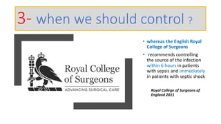 • whereas the English Royal
College of Surgeons
• recommends controlling
the source of the infection
within 6 hours in patients
with sepsis and immediately
in patients with septic shock
Royal College of Surgeons of
England 2011
3- when we should control ?
 