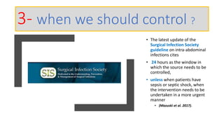 • The latest update of the
Surgical Infection Society
guideline on intra-abdominal
infections cites
• 24 hours as the window in
which the source needs to be
controlled,
• unless when patients have
sepsis or septic shock, when
the intervention needs to be
undertaken in a more urgent
manner
• (Mazuski et al. 2017).
3- when we should control ?
 