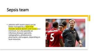 Sepsis team
• patients with severe sepsis can be
better managed by a team that
includes several doctors and nurses as a
minimum, but also possibly an
infectious diseases specialist,
radiographers, phlebotomist,
pharmacist, and surgeon, depending on
local resources
 