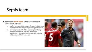 Sepsis team
• dedicated ‘shock room’ rather than a mobile
sepsis team, which is
1. staffed permanently by a team of nurses and doc- tors
trained in shock management, including septic shock,
2. and is equipped with all the necessary monitoring
devices, intravascular lines and phlebotomy
equipment, a ventilator ready for use, and essential
intravenous solutions and drugs.
 