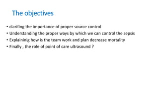 The objectives
• clarifing the importance of proper source control
• Understanding the proper ways by which we can control the sepsis
• Explaininig how is the team work and plan decrease mortality
• Finally , the role of point of care ultrasound ?
 