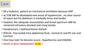 • 50 y leukemic patient on mechanical ventilation because HAP
• at 3:00 AM he developed new onset of hypotension , no clear source
of sepsis but his abdomen is markedly tense and tender
• however the adequate resuscitation and broad spectrum ABX he
remained refractory shocked and rising lactate
• Vasopressors + hydrocortisone started
• POCUS : free turbid Intra abdominal fluid , normal LV and RV size and
function
• One hour later he became anuric , hypothermic and HAGMA
• WHAT IS BEST MANAGMNT PLAN ?
Case
 