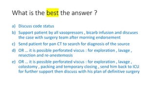 What is the best the answer ?
a) Discuss code status
b) Support patient by all vasopressors , bicarb infusion and discuses
the case with surgery team after morning endorsement
c) Send patient for pan CT to search for diagnosis of the source
d) OR … it is possible perforated viscus : for exploration , lavage ,
resection and re-anestemosis
e) OR … it is possible perforated viscus : for exploration , lavage ,
colostomy , packing and temporary closing , send him back to ICU
for further support then discuss with his plan of definitive surgery
 