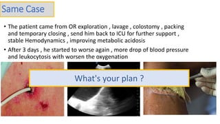 • The patient came from OR exploration , lavage , colostomy , packing
and temporary closing , send him back to ICU for further support ,
stable Hemodynamics , improving metabolic acidosis
• After 3 days , he started to worse again , more drop of blood pressure
and leukocytosis with worsen the oxygenation
Same Case
What's your plan ?
 