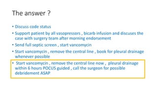 The answer ?
• Discuss code status
• Support patient by all vasopressors , bicarb infusion and discuses the
case with surgery team after morning endorsement
• Send full septic screen , start vancomycin
• Start vancomycin , remove the central line , book for pleural drainage
whenever possible
• Start vancomycin , remove the central line now , pleural drainage
within 6 hours POCUS guided , call the surgeon for possible
debridement ASAP
 