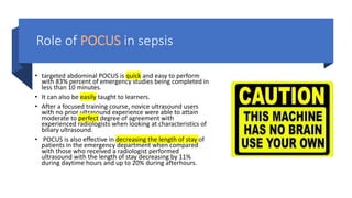 Role of POCUS in sepsis
• targeted abdominal POCUS is quick and easy to perform
with 83% percent of emergency studies being completed in
less than 10 minutes.
• It can also be easily taught to learners.
• After a focused training course, novice ultrasound users
with no prior ultrasound experience were able to attain
moderate to perfect degree of agreement with
experienced radiologists when looking at characteristics of
biliary ultrasound.
• POCUS is also effective in decreasing the length of stay of
patients in the emergency department when compared
with those who received a radiologist performed
ultrasound with the length of stay decreasing by 11%
during daytime hours and up to 20% during afterhours.
 