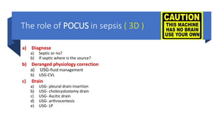 The role of POCUS in sepsis ( 3D )
a) Diagnose
a) Septic or no?
b) If septic where is the source?
b) Deranged physiology correction
a) USG-fluid management
b) USG-CVL
c) Drain
a) USG- pleural drain insertion
b) USG- cholecystostomy drain
c) USG- Ascitic drain
d) USG- arthrocentesis
e) USG- LP
 
