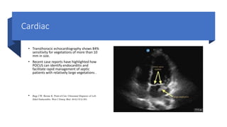 Cardiac
• Transthoracic echocardiography shows 84%
sensitivity for vegetations of more than 10
mm in size.
• Recent case reports have highlighted how
POCUS can identify endocarditis and
facilitate rapid management of septic
patients with relatively large vegetations .
• Bugg CW, Berona K. Point-of-Care Ultrasound Diagnosis of Left-
Sided Endocarditis. West J Emerg Med. 2016;17(3):383.
 