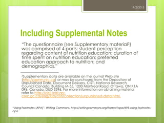Including Supplemental Notes
“The questionnaire (see Supplementary material3)
was comprised of 4 parts: student perception
regarding content of nutrition education; duration of
time spent on nutrition education; preferred
education approach to nutrition; and
demographics.”
3Supplementary data are available on the journal Web site
(http://apnm.nrc.ca) or may be purchased from the Depository of
Unpublished Data, Document Delivery, CISTI, National Research
Council Canada, Building M-55, 1200 Montreal Road, Ottawa, ON K1A
0R6, Canada. DUD 5396. For more information on obtaining material
refer to http://cisti-icist.nrc-
cnrc.gc.ca/eng/ibp/cisti/collection/unpublished-data.html.
11/2/2015
“Using Footnotes (APA)”. Writing Commons, http://writingcommons.org/format/apa/695-using-footnotes-
apa
 