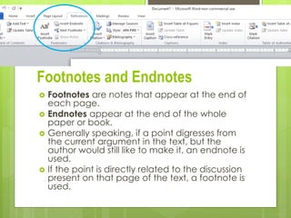 Footnotes and Endnotes
 Footnotes are notes that appear at the end of
each page.
 Endnotes appear at the end of the whole
paper or book.
 Generally speaking, if a point digresses from
the current argument in the text, but the
author would still like to make it, an endnote is
used.
 If the point is directly related to the discussion
present on that page of the text, a footnote is
used.
11/2/2015
 