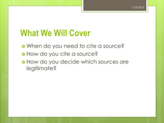 What We Will Cover
 When do you need to cite a source?
 How do you cite a source?
 How do you decide which sources are
legitimate?
11/2/2015
 
