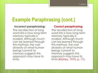 Example Paraphrasing (cont.)
11/2/2015
Incorrect paraphrasing:
The recollection of long
word lists is how long term
memory typically is
studied. Although much
can be learned through
this method, the vast
diversity of what human
beings commit to
memory suggests this
approach may have its
limits.
Correct paraphrasing:
The recollection of long
word lists is how long term
memory typically is
studied. Although much
can be learned through
this method, the vast
diversity of what human
beings commit to
memory suggests this
approach may have its
limits (Klatsky, 1975, p. 17).
 
