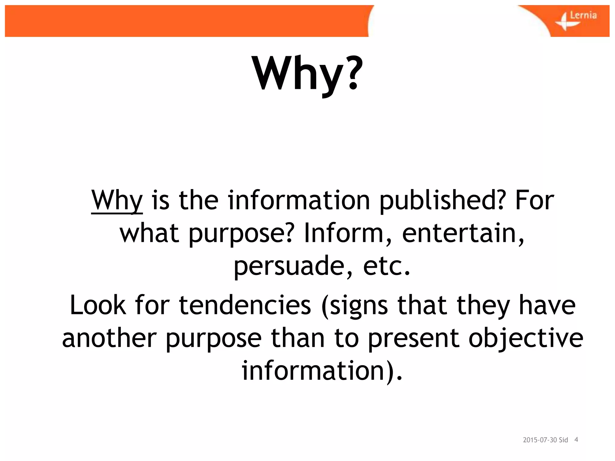 Sid
Why?
2015-07-30 4
Why is the information published? For
what purpose? Inform, entertain,
persuade, etc.
Look for tendencies (signs that they have
another purpose than to present objective
information).