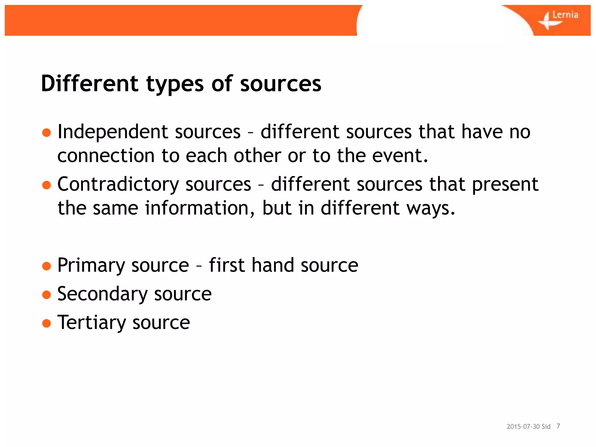 Sid
Different types of sources
● Independent sources – different sources that have no
connection to each other or to the event.
● Contradictory sources – different sources that present
the same information, but in different ways.
● Primary source – first hand source
● Secondary source
● Tertiary source
72015-07-30