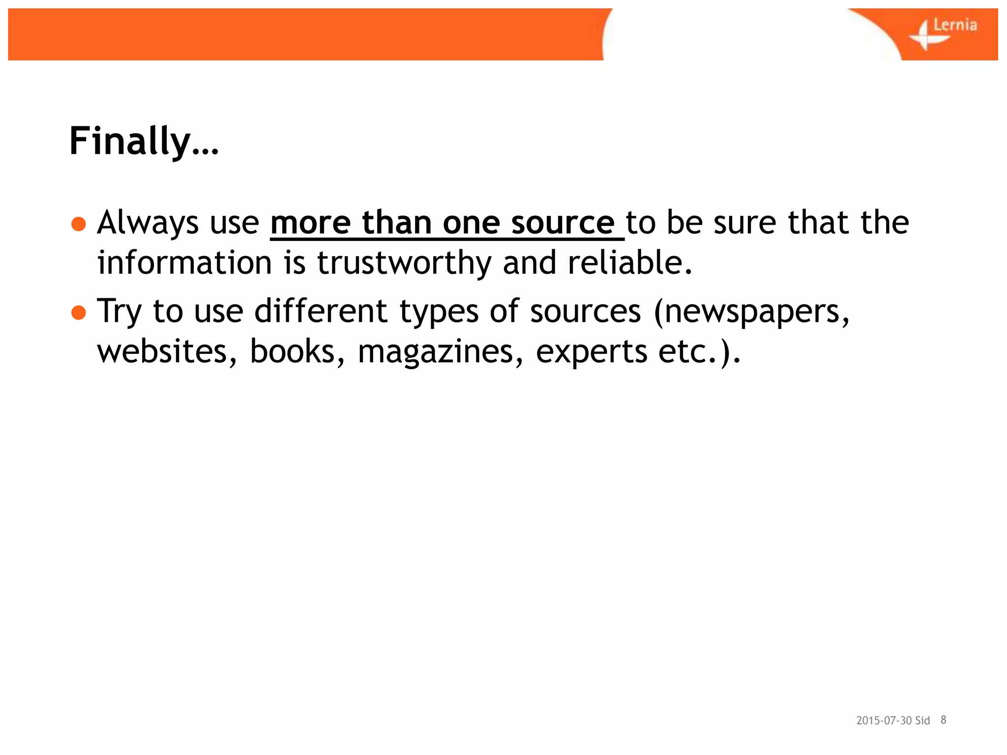 Sid
Finally…
● Always use more than one source to be sure that the
information is trustworthy and reliable.
● Try to use different types of sources (newspapers,
websites, books, magazines, experts etc.).
82015-07-30