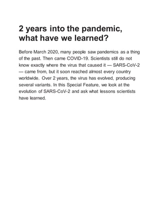 2 years into the pandemic,
what have we learned?
Before March 2020, many people saw pandemics as a thing
of the past. Then came COVID-19. Scientists still do not
know exactly where the virus that caused it — SARS-CoV-2
— came from, but it soon reached almost every country
worldwide. Over 2 years, the virus has evolved, producing
several variants. In this Special Feature, we look at the
evolution of SARS-CoV-2 and ask what lessons scientists
have learned.
 