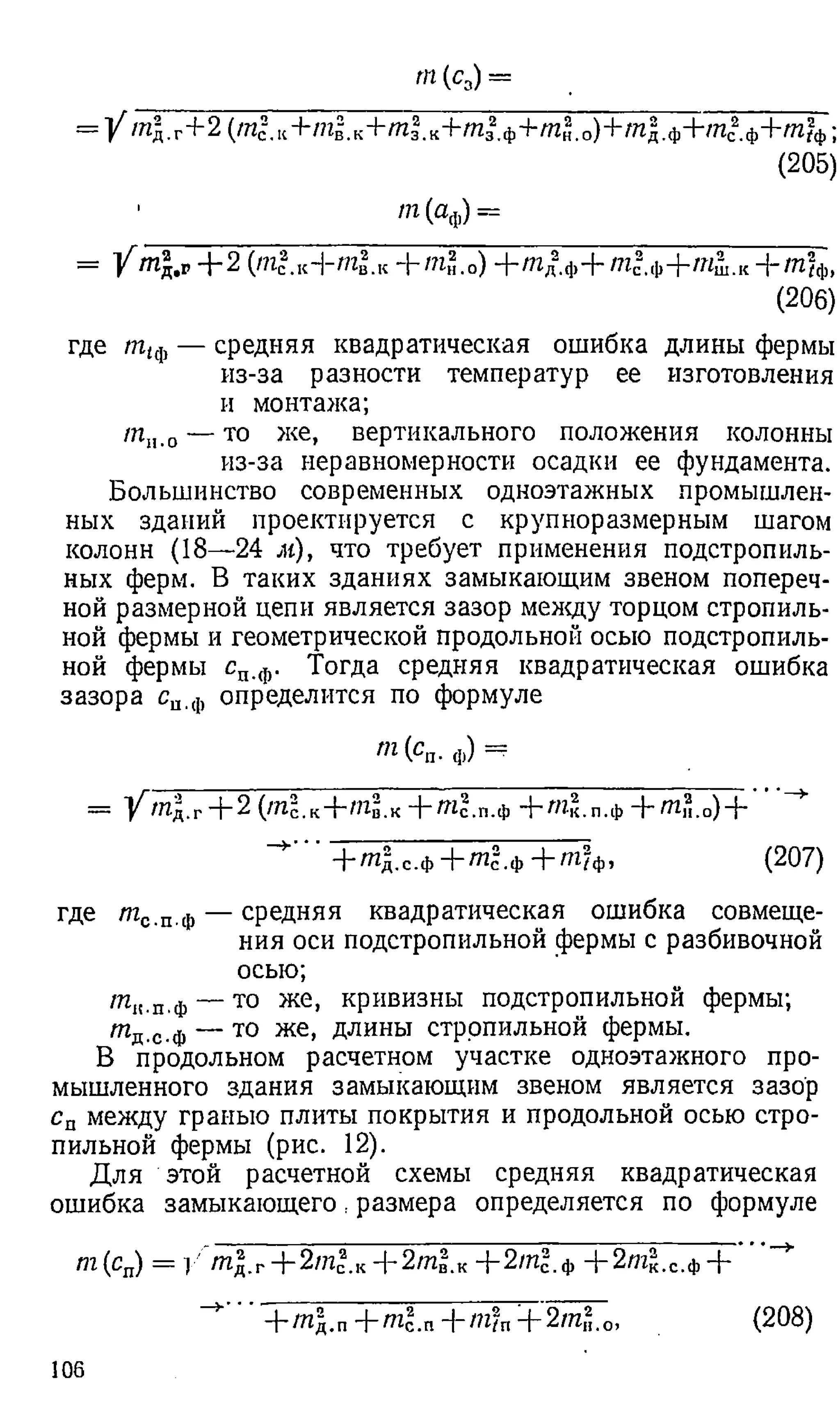 rn (c3) =
= 1/тд.г+2(тс
2.к+ т ^ к+ т |.к+тз2
,ф+т2.о)+тд.ф+тс
2ф+т?ф;
(205)
m (а ф) =
= / Ш
д.р-)-2 (/?1с.кН-п г в.к + /п н.о) + /?гд.ф + т с
“.ф + 'Я ш .к Н_ /И2ф)
(206)
где т,ф — средняя квадратическая ошибка длины фермы
из-за разности температур ее изготовления
и монтажа;
т н.о — Т0 же> вертикального положения колонны
из-за неравномерности осадки ее фундамента.
Большинство современных одноэтажных промышлен­
ных зданий проектируется с крупноразмерным шагом
колонн (18—24 м), что требует применения подстропиль­
ных ферм. В таких зданиях замыкающим звеном попереч­
ной размерной цепи является зазор между торцом стропиль­
ной фермы и геометрической продольной осью подстропиль­
ной фермы сп.ф. Тогда средняя квадратическая ошибка
зазора си.ф определится по формуле
т (сп. ф) =
= У^/П д.г+ 2 (/Пс.к + Щ в . к + ^ с . п . ф + /Ик.п.ф —
f~m H.o)—
|—
+ т 2.с.ф+ т г .ф + т ? ф, (207)
где т с.п.ф — средняя квадратическая ошибка совмеще­
ния оси подстропильной фермы с разбивочной
осью;
тк.п,ф— то же, кривизны подстропильной фермы;
т д.с.ф — то же, длины стропильной фермы.
В продольном расчетном участке одноэтажного про­
мышленного здания замыкающим звеном является зазор
сп между гранью плиты покрытия и продольной осью стро­
пильной фермы (рис. 12).
Для этой расчетной схемы средняя квадратическая
ошибка замыкающего, размера определяется по формуле
т{сп) = 1/ /п|.г+2/И с.к+2/п2.к+2т?.ф+ 2 т |.с.ф+ ”*
+/Пд.п --trit.n + 2//г,2.о,
106
(208)
 