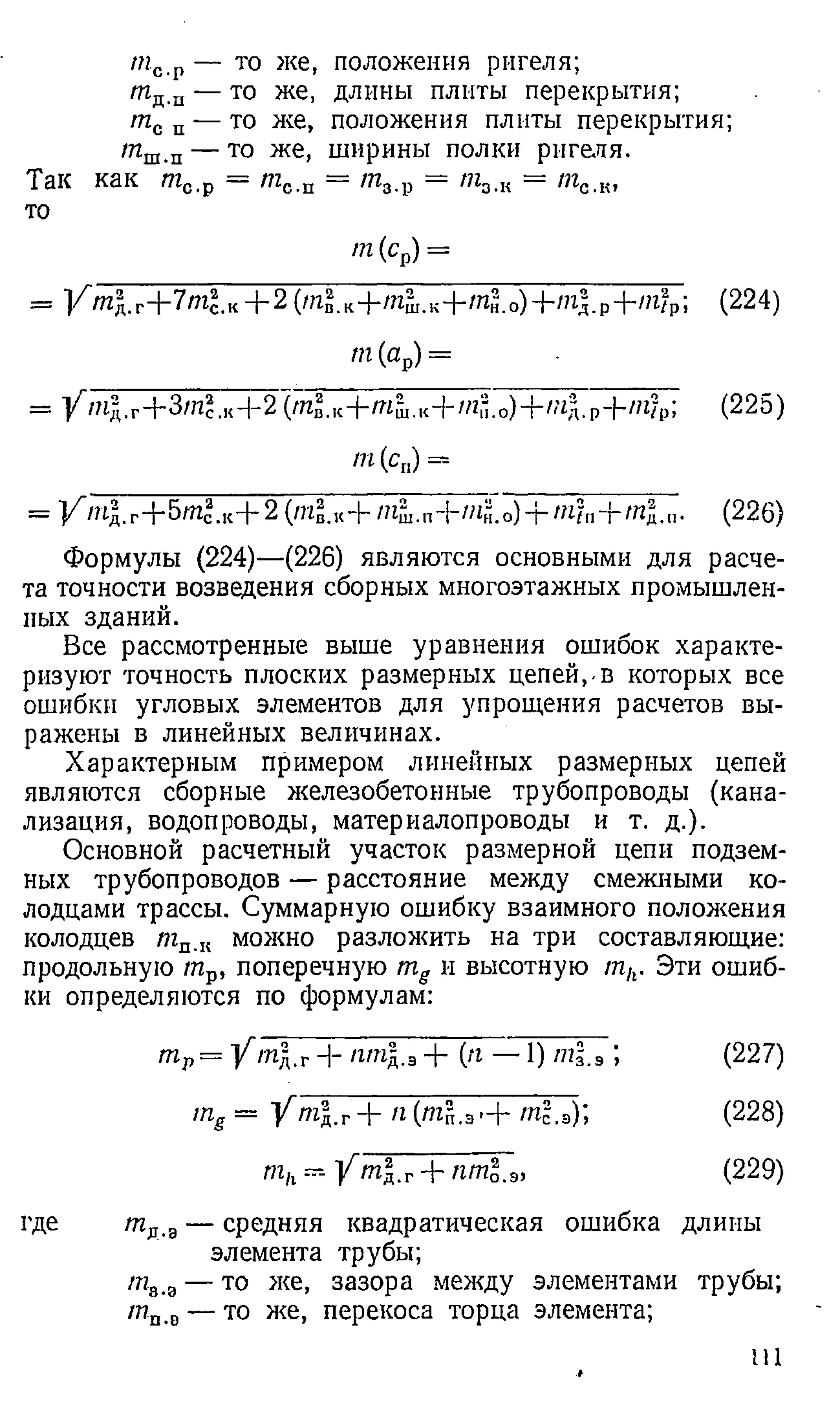 тс р — то же, положения ригеля;
/П д.п — то же, длины плиты перекрытия;
тс п — то же, положения плиты перекрытия;
/пш.п — то же, ширины полки ригеля.
Так как т с.р = т0.п = /л8.р = тЗЛ
{ = /пс.к,
то
т (ср) —
= V /И д .г + 7 т 2 .к + 2 (/п § .к 4-/п51
.к + т 3 . о ) + т д .р + /? г /Р; (224)
т (ар) =
= //?ь1г+3/и?.к+2(т^.к-|-т11.,Н-/и'.0)+/,7д.р-|-//г?р; (225)
т (с п) =
= К /п |.Г
+5т^.к+ 2 (т§.«+ /Пш.п+/нй.о)+/и?пН-яг£.п. (226)
Формулы (224)—(226) являются основными для расче­
та точности возведения сборных многоэтажных промышлен­
ных зданий.
Все рассмотренные выше уравнения ошибок характе­
ризуют точность плоских размерных цепей,-в которых все
ошибки угловых элементов для упрощения расчетов вы­
ражены в линейных величинах.
Характерным примером линейных размерных цепей
являются сборные железобетонные трубопроводы (кана­
лизация, водопроводы, материалопроводы и т. д.).
Основной расчетный участок размерной цепи подзем­
ных трубопроводов — расстояние между смежными ко­
лодцами трассы. Суммарную ошибку взаимного положения
колодцев тп.к можно разложить на три составляющие:
продольную /пр, поперечную тд и высотную mh. Эти ошиб­
ки определяются по формулам:
■ Р = У 1Щ.Г + /2/М
Д.э + (я — 1) m l.з ; (227)
trig = у пг. г + n (m ?,.3 - + tnl.a)', (228)
mh - У m l.r пт1.э, (229)
где т д.а— средняя квадратическая ошибка длины
элемента трубы;
/п3-а — то же, зазора между элементами трубы;
т п.в — то же> перекоса торца элемента;
Ш
 