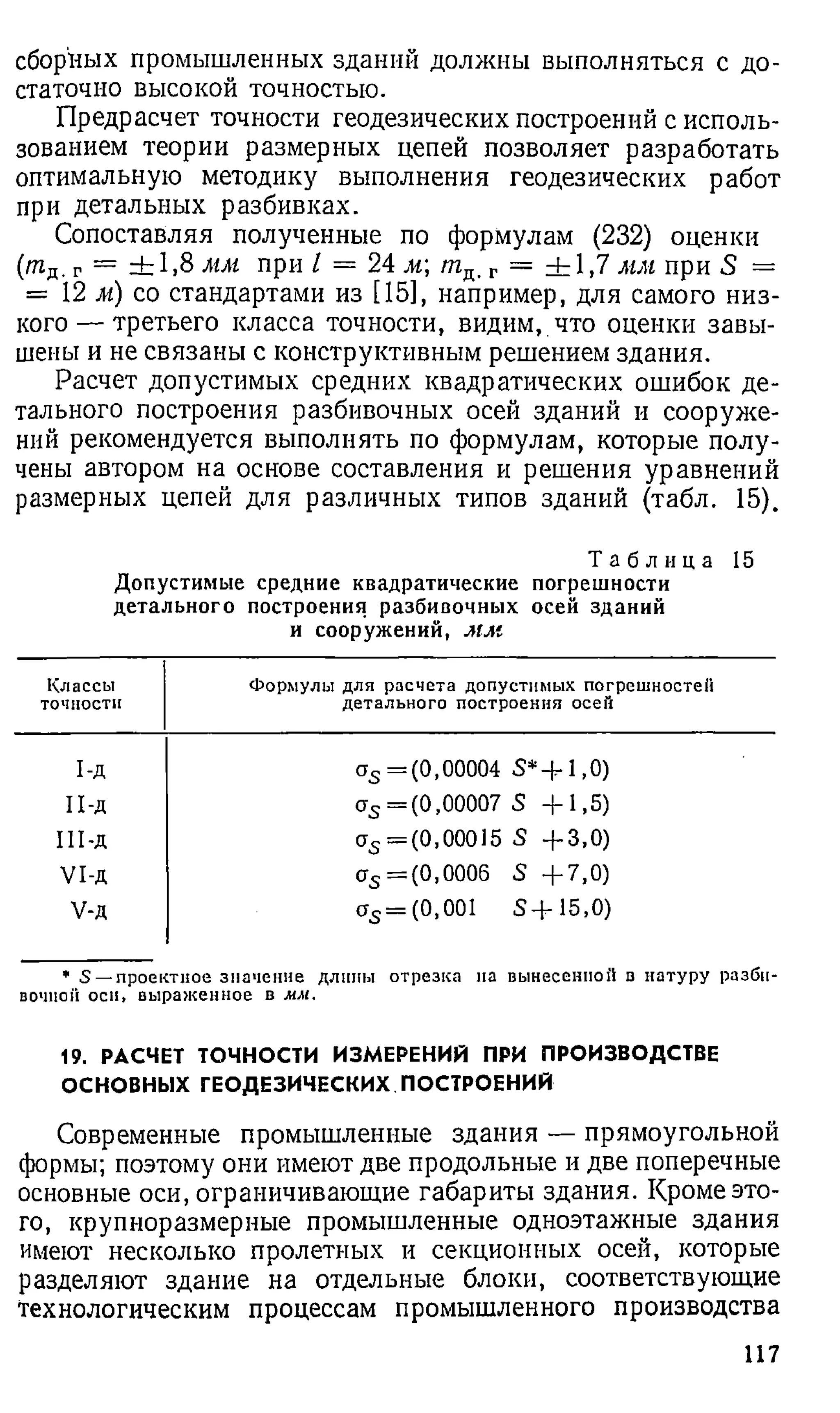 сборных промышленных зданий должны выполняться с до­
статочно высокой точностью.
Предрасчет точности геодезических построений с исполь­
зованием теории размерных цепей позволяет разработать
оптимальную методику выполнения геодезических работ
при детальных разбивках.
Сопоставляя полученные по формулам (232) оценки
(тд. г = ± 1 ,8 мм при I = 24 м /пд, г = ± 1 ,7 мм при 5 =
= 12 м) со стандартами из [15], например, для самого низ­
кого— третьего класса точности, видим, что оценки завы­
шены и не связаны с конструктивным решением здания.
Расчет допустимых средних квадратических ошибок де­
тального построения разбивочных осей зданий и сооруже­
ний рекомендуется выполнять по формулам, которые полу­
чены автором на основе составления и решения уравнений
размерных цепей для различных типов зданий (табл. 15).
Т а б л и ц а 15
Допустимые средние квадратические погрешности
детального построения разбивочных осей зданий
и сооружений, м м
Классы
точности
Формулы для расчета допустимых погрешностей
детального построения осей
1-д a s = (0 ,0 0 0 0 4 S* + 1,0)
п - д crs = (0 ,0 0 0 0 7 S + 1 , 5 )
Ш -д a s — (0,00015 S + 3 , 0 )
V I -д as = (0 ,0 0 0 6 S + 7 , 0 )
V-д a s = (0,001 S + 1 5 , 0 )
* S —проектное значение длины отрезка па вынесенной в натуру разбн-
вочпон оси, выраженное в мм.
19. РАСЧЕТ ТОЧНОСТИ ИЗМЕРЕНИЙ ПРИ ПРОИЗВОДСТВЕ
ОСНОВНЫХ ГЕОДЕЗИЧЕСКИХ ПОСТРОЕНИЙ
Современные промышленные здания — прямоугольной
формы; поэтому они имеют две продольные и две поперечные
основные оси, ограничивающие габариты здания. Кроме это­
го, крупноразмерные промышленные одноэтажные здания
имеют несколько пролетных и секционных осей, которые
разделяют здание на отдельные блоки, соответствующие
технологическим процессам промышленного производства
117
 