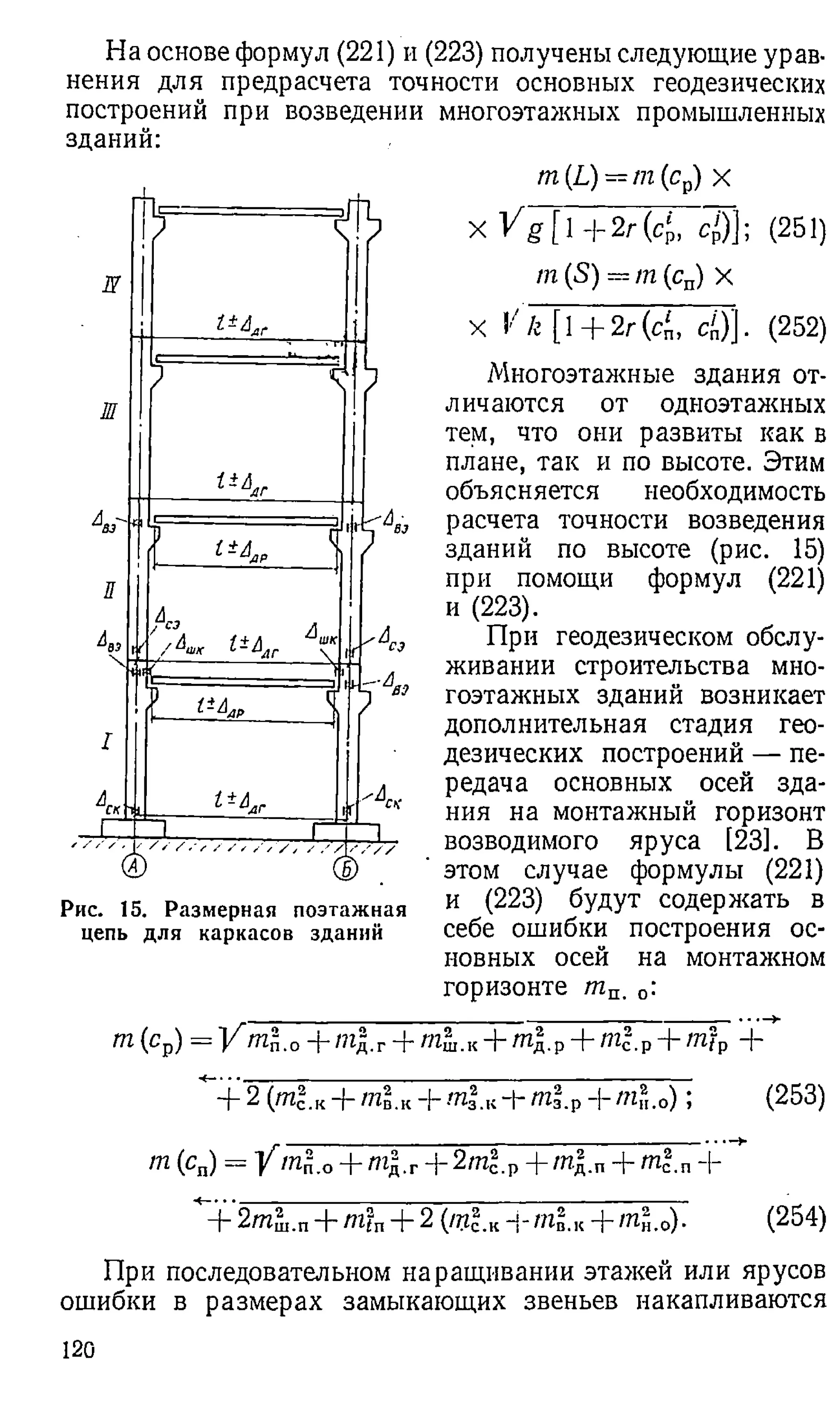 На основе формул (221) и (223) получены следующие урав­
нения для предрасчета точности основных геодезических
построений при возведении многоэтажных промышленных
зданий:
N
Ш
? ГГ*--
7
1
г * 4 ,
Л ^
.Г /&ш 1±ЬЛ
Г А
ш
к
 1
Г
------------ V
г
U
Y'
.. 1 1 “
Рис. 15. Размерная поэтажная
цепь для каркасов зданий
т (L) = т (ср) х
X V g [  +2г(ср, С р )]; (251)
т (S) = т (сп) X
X V к [1 + 2г (с', с')]. (252)
Многоэтажные здания от­
личаются от одноэтажных
тем, что они развиты как в
плане, так и по высоте. Этим
объясняется необходимость
расчета точности возведения
зданий по высоте (рис. 15)
при помощи формул (221)
и (223).
При геодезическом обслу­
живании строительства мно­
гоэтажных зданий возникает
дополнительная стадия гео­
дезических построений — пе­
редача основных осей зда­
ния на монтажный горизонт
возводимого яруса [23]. В
этом случае формулы (221)
и (223) будут содержать в
себе ошибки построения ос­
новных осей на монтажном
горизонте шп. 0:
т(ср) = ] /Г^п.о + »гд.г+ m l.K+ ml.p+ m l v + m"tp +
+ 2 (т?.к + ml.к + m l К-+-m'lp-|- mfu0) ; (253)
m (cn) = Y m l о+ тд.г+ 2m*-v -f /пд.п+ m|.n+
+ 2mSi.n+ mt„ + 2 {m lK--tnlK--ml,0). (254)
При последовательном наращивании этажей или ярусов
ошибки в размерах замыкающих звеньев накапливаются
120
 