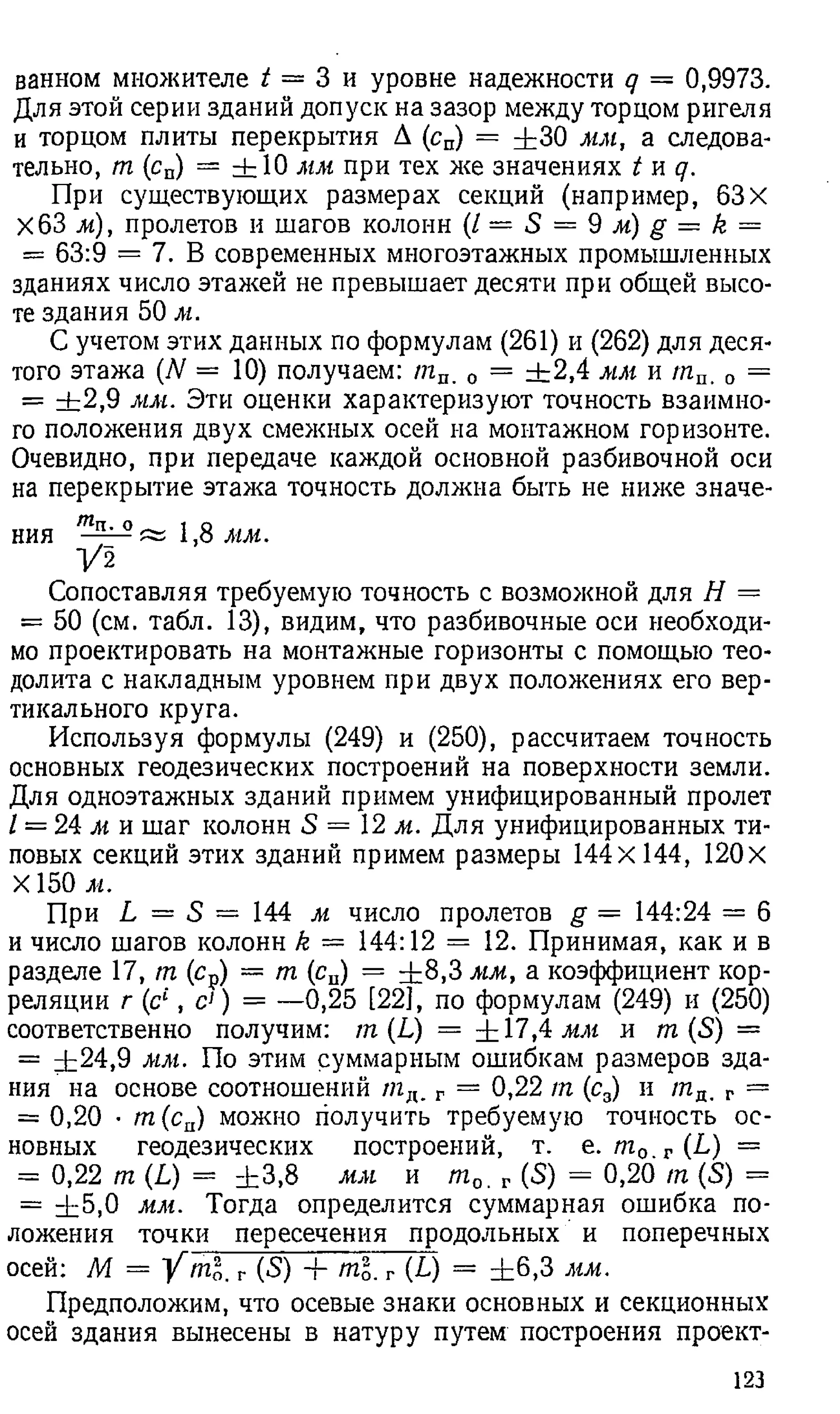 ванном множителе / = 3 и уровне надежности q = 0,9973.
Для этой серии зданий допуск на зазор между торцом ригеля
и торцом плиты перекрытия А (сп) = ± 30 мм, а следова­
тельно, т (сп) = ± 1 0 мм при тех же значениях t и q.
При существующих размерах секций (например, 63X
ХбЗ м), пролетов и шагов колонн ( l = S = 9 M )g = k =
= 63:9 = 7. В современных многоэтажных промышленных
зданиях число этажей не превышает десяти при общей высо­
те здания 50 м.
С учетом этих данных по формулам (261) и (262) для деся­
того этажа (N = 10) получаем: тп. 0 = ± 2 ,4 мм и т п. 0 =
= ± 2 ,9 мм. Эти оценки характеризуют точность взаимно­
го положения двух смежных осей на монтажном горизонте.
Очевидно, при передаче каждой основной разбивочной оси
на перекрытие этажа точность должна быть не ниже значе­
ния 1,8 мм.
1/2
Сопоставляя требуемую точность с возможной для Н =
= 50 (см. табл. 13), видим, что разбивочные оси необходи­
мо проектировать на монтажные горизонты с помощью тео­
долита с накладным уровнем при двух положениях его вер­
тикального круга.
Используя формулы (249) и (250), рассчитаем точность
основных геодезических построений на поверхности земли.
Для одноэтажных зданий примем унифицированный пролет
1= 24 м и шаг колонн S = 12 м. Для унифицированных ти­
повых секций этих зданий примем размеры 144x144, 120 X
X 150 м.
При L = S = 144 м число пролетов g — 144:24 = 6
и число шагов колонн k = 144:12 = 12. Принимая, как и в
разделе 17, т (ср) = т (сп) = ± 8 ,3 мм, а коэффициент кор­
реляции г (с£, с1) = —0,25 [22], по формулам (249) и (250)
соответственно получим: т (L) = ± 17,4 мм и т (S) =
= ±24,9 мм. По этим суммарным ошибкам размеров зда­
ния на основе соотношений /лд. г = 0,22 т (с3) и т д. г =
= 0,20 • т (сп) можно получить требуемую точность ос­
новных геодезических построений, т. е. т 0_г {Ь) =
- 0,22 т (L) = ± 3,8 мм и m o r {S) = 0,20 т (S) =
= ± 5 ,0 мм. Тогда определится суммарная ошибка по­
ложения точки пересечения продольных и поперечных
осей: М = Y m l, г (5) ± ml. г (L) = ± 6 ,3 мм.
Предположим, что осевые знаки основных и секционных
осей здания вынесены в натуру путем построения проект­
123
 
