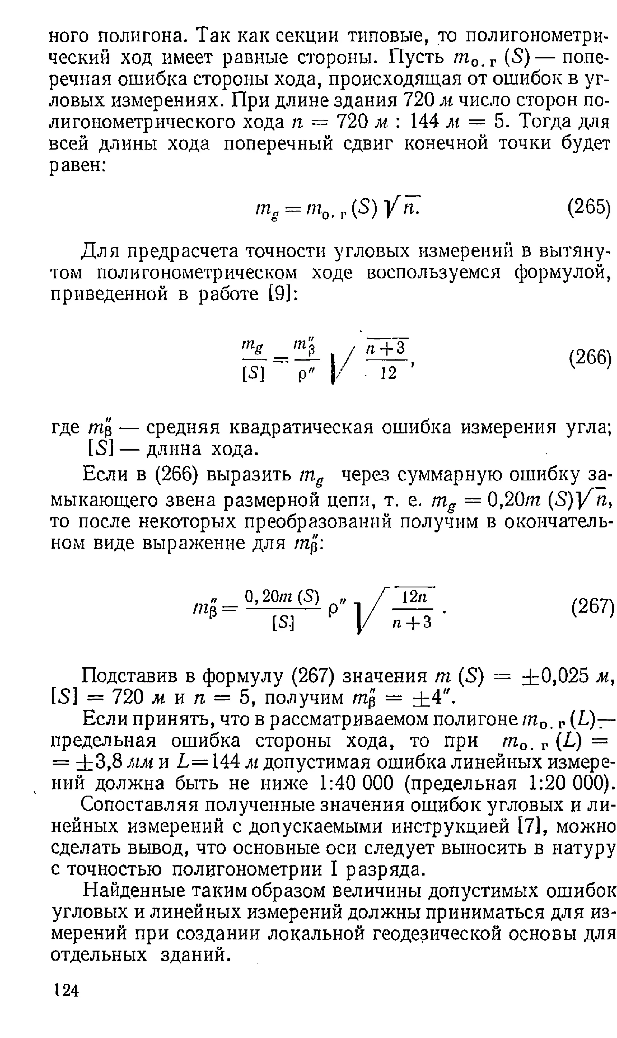 ного полигона. Так как секции типовые, то полигонометри­
ческий ход имеет равные стороны. Пусть /га0. г (S) — попе­
речная ошибка стороны хода, происходящая от ошибок в уг­
ловых измерениях. При длине здания 720 м число сторон по­
лигонометрического хода п = 720 м : 144 м — 5. Тогда для
всей длины хода поперечный сдвиг конечной точки будет
равен:
т„ — т0, г(5) У п. (265)
Для предрасчета точности угловых измерений в вытяну­
том полигонометрическом ходе воспользуемся формулой,
приведенной в работе [9]:
_ т? , И+З
[5] ~ р" | / 12 ’
(266)
где /тар — средняя квадратическая ошибка измерения угла;
[5] — длина хода.
Если в (266) выразить mg через суммарную ошибку за­
мыкающего звена размерной цепи, т. е. mg = 0,20/га ( S )Y п,
то после некоторых преобразований получим в окончатель­
ном виде выражение для /нр:
Щ-
0,20m(S)
[S]
12п
п + 3
(267)
Подставив в формулу (267) значения /га (5) = ±0,025 м,
[53 = 720 м и га = 5, получим /тар = ±4".
Если принять, что в рассматриваемом полигоне /га0. г(до­
предельная ошибка стороны хода, то при /га0. г (L) =
= ± 3 ,8 мм и L = 144 м допустимая ошибка линейных измере­
ний должна быть не ниже 1:40 000 (предельная 1:20 000).
Сопоставляя полученные значения ошибок угловых и ли­
нейных измерений с допускаемыми инструкцией [7], можно
сделать вывод, что основные оси следует выносить в натуру
с точностью полигонометрии I разряда.
Найденные таким образом величины допустимых ошибок
угловых и линейных измерений должны приниматься для из­
мерений при создании локальной геодезической основы для
отдельных зданий.
124
 
