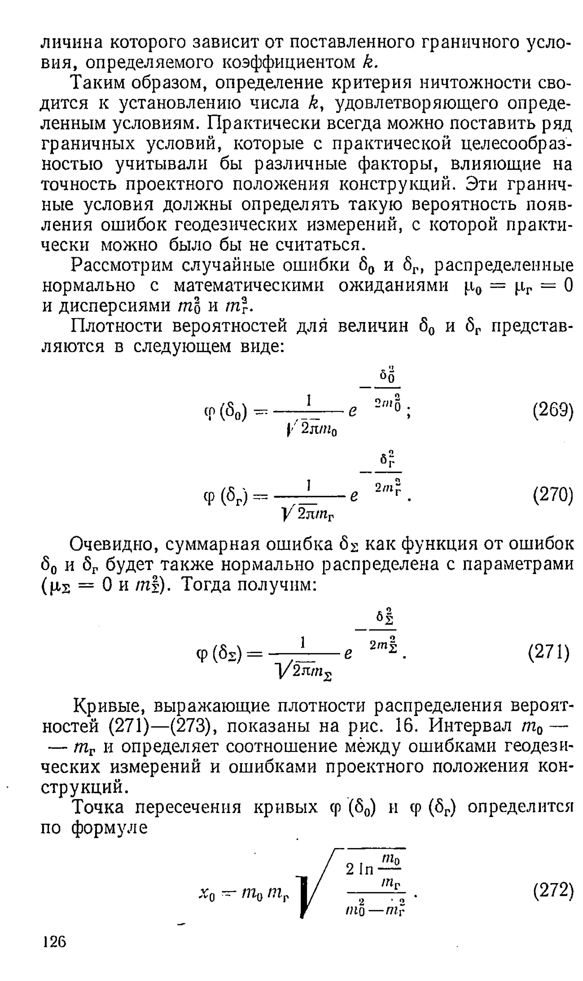 личина которого зависит от поставленного граничного усло­
вия, определяемого коэффициентом k.
Таким образом, определение критерия ничтожности сво­
дится к установлению числа k, удовлетворяющего опреде­
ленным условиям. Практически всегда можно поставить ряд
граничных условий, которые с практической целесообраз­
ностью учитывали бы различные факторы, влияющие на
точность проектного положения конструкций. Эти гранич­
ные условия должны определять такую вероятность появ­
ления ошибок геодезических измерений, с которой практи­
чески можно было бы не считаться.
Рассмотрим случайные ошибки б0 и 8Г, распределенные
нормально с математическими ожиданиями р0 = рг = О
и дисперсиями ml и т.
Плотности вероятностей для величин б0 и бг представ­
ляются в следующем виде:
бо
Ф(^о) ” —ГГ-----е 2"'0; (269)
|'' 2лт0
бг
Ф(V) = —7=----е " Г (270)
У'2п1пг
Очевидно, суммарная ошибка б2 как функция от ошибок
80 и 8Гбудет также нормально распределена с параметрами
(p,s = 0 и т|). Тогда получим:
_ _ б |
9(SS) = — е 2 т |- (271)
V 2nms
Кривые, выражающие п л о т н о с т и распределения вероят­
ностей (271)—(273), показаны на рис. 16. Интервал т0—
— тг и определяет соотношение между ошибками геодези­
ческих измерений и ошибками проектного положения кон­
струкций.
Точка пересечения кривых ср (80) и ср (6Г
) определится
по формуле
(272)
126
 