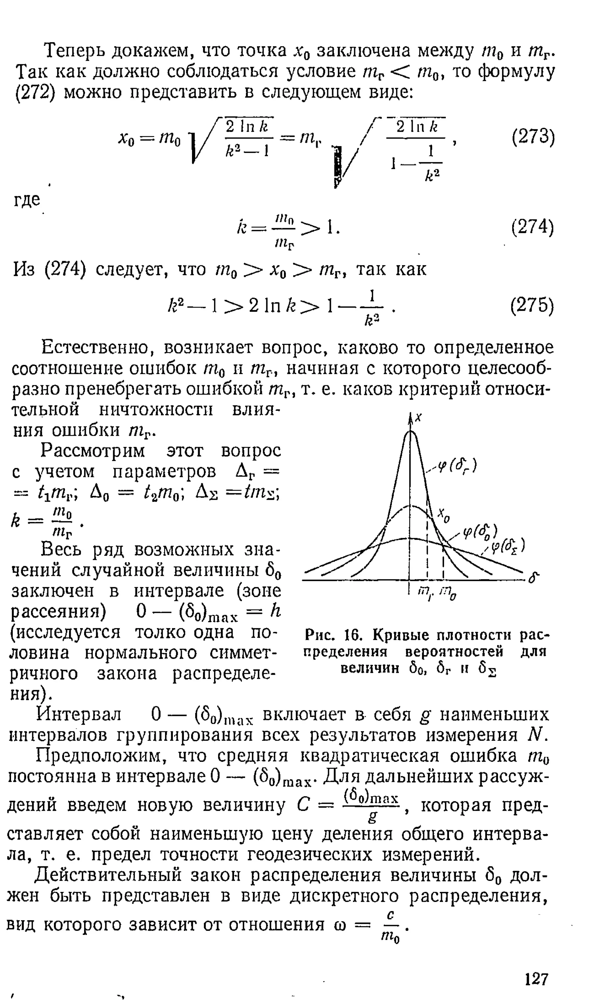 Теперь докажем, что точка х0 заключена между пг0 и тГ.
Так как должно соблюдаться условие тг < т0, то формулу
(272) можно представить в следующем виде:
А'о
/
2 1п к
------- = т..
I
Г 2 In к
/ ■ - - ?
где
/г= — > 1.
Из (274) следует, что т0 > А'0 > тг, так как
(273)
(274)
/г2— 1> 2 In /г> (275)
Естественно, возникает вопрос, каково то определенное
соотношение ошибок т0 и тг, начиная с которого целесооб­
разно пренебрегать ошибкой тг, т. е. каков критерий относи­
тельной ничтожности влия­
ния ошибки тг.
Рассмотрим этот вопрос
с учетом параметров Дг =
= t-itnv Д0 = /2т 0; Д^ =trn^
k = ! ^ .
mr
Весь ряд возможных зна­
чений случайной величины 60
заключен в интервале (зоне
рассеяния) 0 — (S0)max = h
(исследуется толко одна по­
ловина нормального симмет­
ричного закона распределе­
ния).
Интервал О
интервалов группирования всех результатов измерения N.
Предположим, что средняя квадратическая ошибка т0
постоянна в интервале 0 — (So)max- Д ля дальнейших рассуж-
С = Ёо)max
Рис. 16. Кривые плотности рас­
пределения вероятностей для
величин бо, бг и б2
(б0)П
1ах включает в себя g наименьших
дении введем новую величину
g
которая пред­
ставляет собой наименьшую цену деления общего интерва­
ла, т. е. предел точности геодезических измерений.
Действительный закон распределения величины б0 дол­
жен быть представлен в виде дискретного распределения,
вид которого зависит от отношения со = — .
щ
127
 