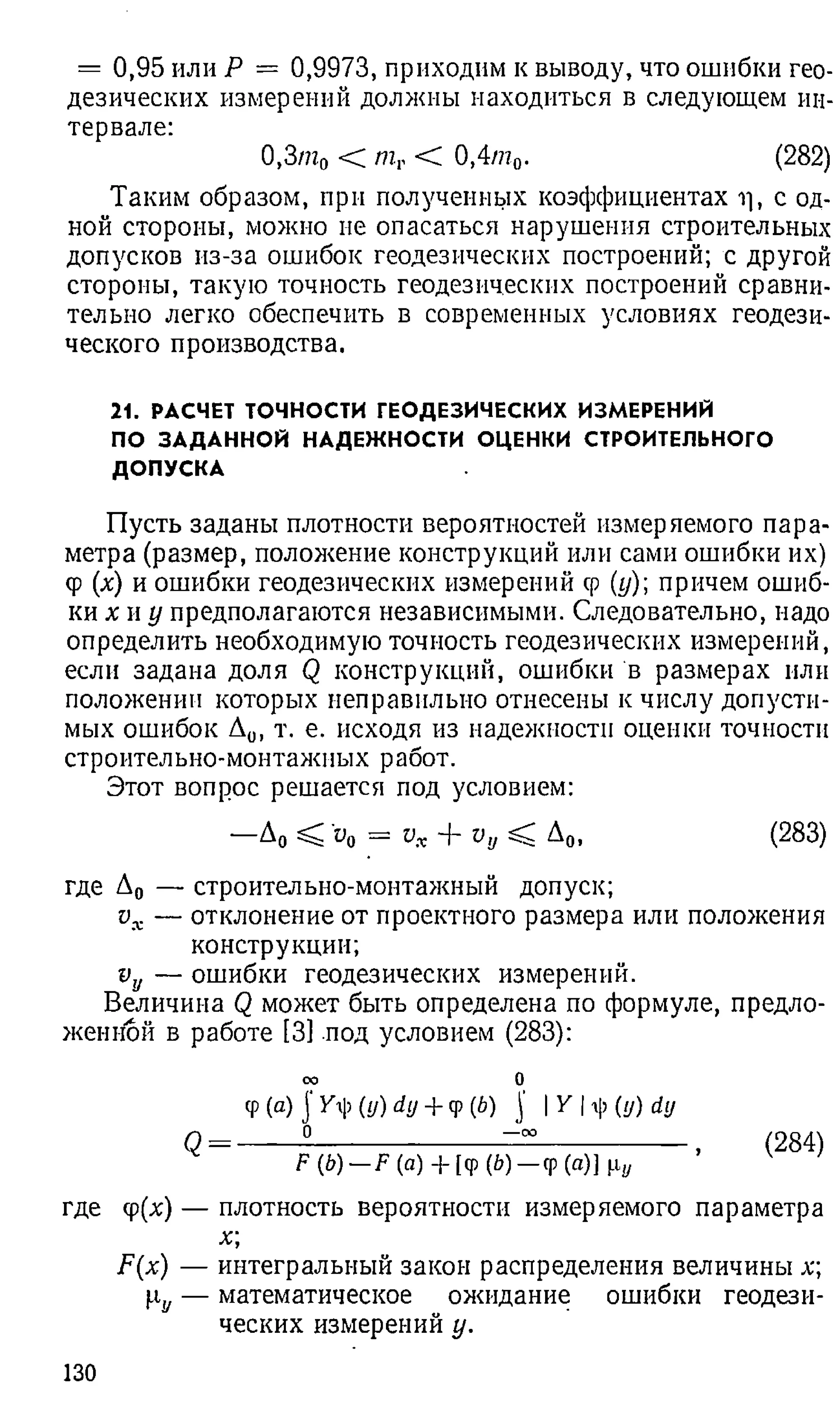 = 0,95 или Р = 0,9973, приходим к выводу, что ошибки гео­
дезических измерений должны находиться в следующем ин­
тервале:
0,3/ио < mr < 0,4то. (282)
Таким образом, при полученных коэффициентах ц, с од­
ной стороны, можно не опасаться нарушения строительных
допусков из-за ошибок геодезических построений; с другой
стороны, такую точность геодезических построений сравни­
тельно легко обеспечить в современных условиях геодези­
ческого производства.
21. РАСЧЕТ ТОЧНОСТИ ГЕОДЕЗИЧЕСКИХ ИЗМЕРЕНИЙ
ПО ЗАДАННОЙ НАДЕЖНОСТИ ОЦЕНКИ СТРОИТЕЛЬНОГО
ДОПУСКА
Пусть заданы плотности вероятностей измеряемого пара­
метра (размер, положение конструкций или сами ошибки их)
Ф(х) и ошибки геодезических измерений ф (у); причем ошиб­
ки х и у предполагаются независимыми. Следовательно, надо
определить необходимую точность геодезических измерений,
если задана доля Q конструкций, ошибки в размерах или
положении которых неправильно отнесены к числу допусти­
мых ошибок А0, т. е. исходя из надежности оценки точности
строительно-монтажных работ.
Этот вопрос решается под условием:
—А0 < щ = vx + vy < Д0, (283)
где Д0 — строительно-монтажный допуск;
vx — отклонение от проектного размера или положения
конструкции;
vy — ошибки геодезических измерений.
Величина Q может быть определена по формуле, предло­
женной в работе [3] под условием (283):
оо 0
Ф (a) j (и) dy + q
>(b) ]' I Y I ф (и) dy
Q= -------5
--------------------- ==---------------- , (284)
F(b)—F (а) + [ф (b)—ф(а)]
где ф (х) — плотность вероятности измеряемого параметра
F(x) — интегральный закон распределения величины х;
H
j, — математическое ожидание ошибки геодези­
ческих измерений у.
130
 