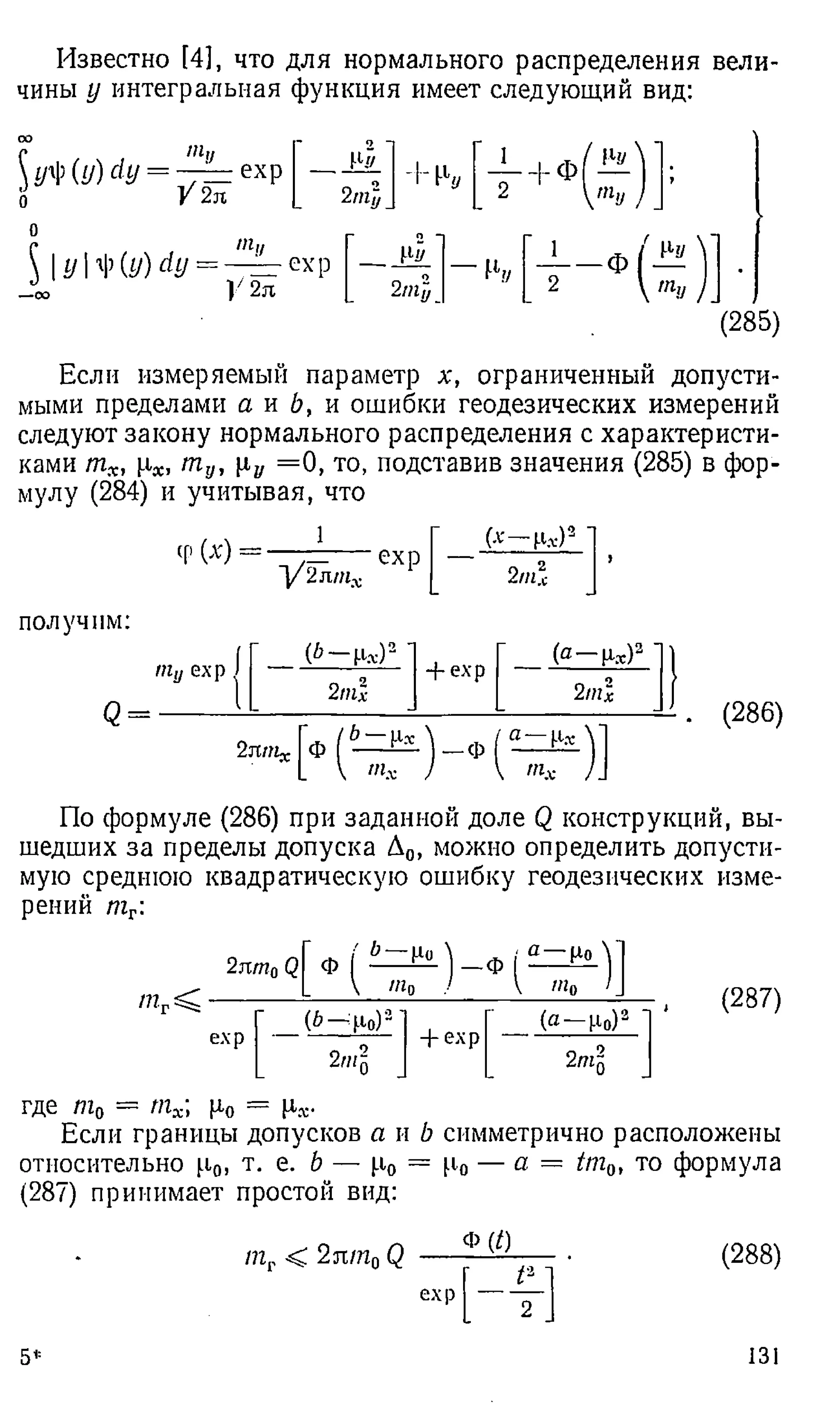 Известно [4], что для нормального распределения вели­
чины у интегральная функция имеет следующий вид:
со
уПи)с1у
о
да,/
—:
— ехр
V2л
- 2 ~
I1
// ! 1
■г Еу
2/Пу
!Ч/
ту
О
с ти
 yty(y)dy = ——ехр
-со У 2л 2т
]}
— У
//
2  ту
(285)
Если измеряемый параметр х, ограниченный допусти­
мыми пределами а и Ь, и ошибки геодезических измерений
следуют закону нормального распределения с характеристи­
ками тх, [л*, т у, = 0 , то, подставив значения (285) в фор­
мулу (284) и учитывая, что
ФМ
1
1/2лтх
ехр
(* -Ц « )а '
2ни
получим:
ту ехр.
<
3=
(6-Ц*)а 1+ ехр {а—Р,т)21
2т
1 2ml
2яnix ф | ^г ^ Л _ ф I
(286)
По формуле (286) при заданной доле Q конструкций, вы­
шедших за пределы допуска Д0, можно определить допусти­
мую среднюю квадратическую ошибку геодезических изме­
рений т г:
mrsC ■
2лтп0
L  т0 / V « 0
ехр
(6 — ро)3 '
2т„
+ ехр
(а — Ро)2
2тп
(287)
где т0 = тх ц0 = Ц
.х-
Если границы допусков а и b симметрично расположены
относительно р.0, т. е. b — (.i0 = Ро — а = tmQ
, то формула
(287) принимает простой вид:
т г < 2лт 0Q
Ф (/)
ехр
(2 8 8 )
5* 131
 