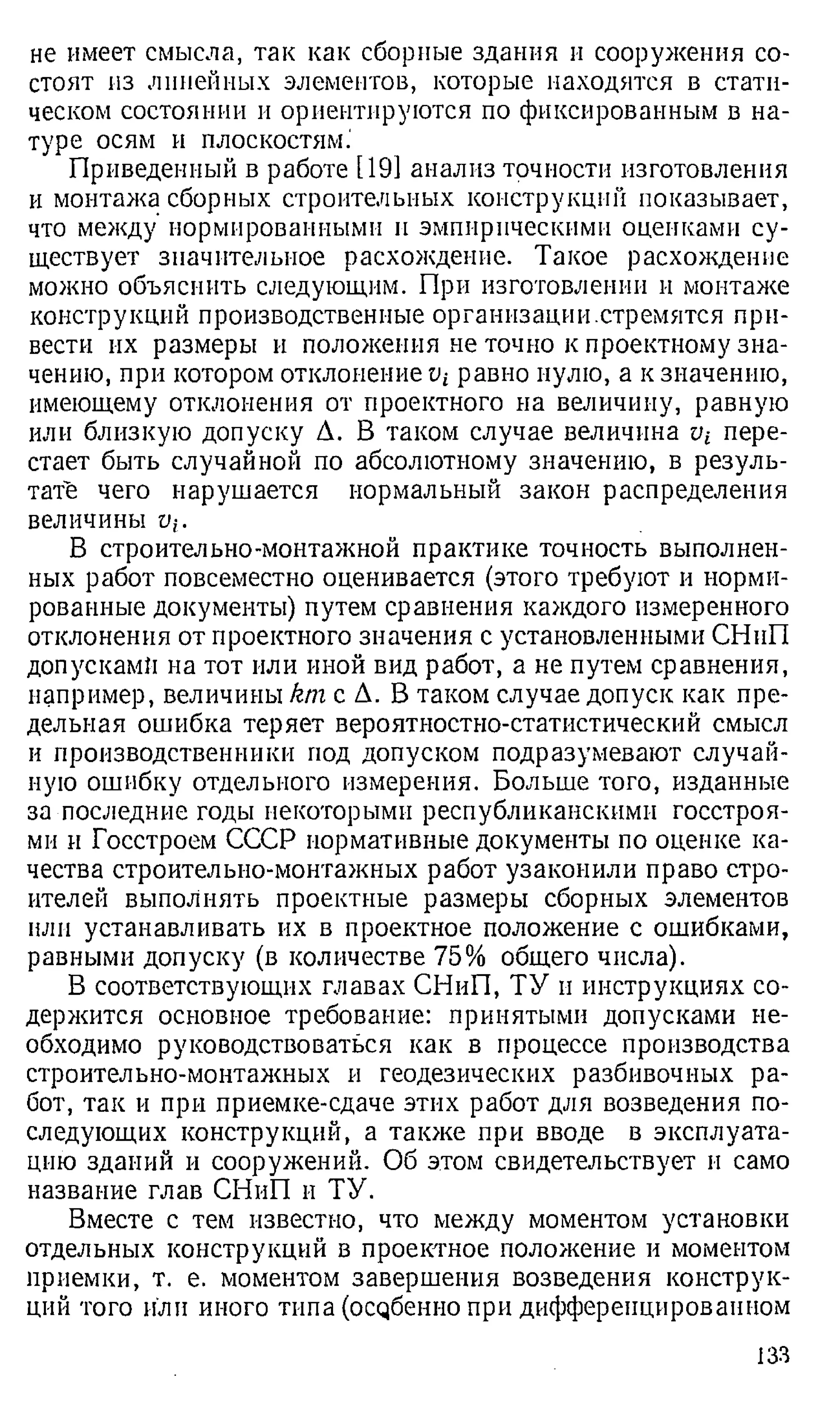 не имеет смысла, так как сборные здания и сооружения со­
стоят из линейных элементов, которые находятся в стати­
ческом состоянии и ориентируются по фиксированным в на­
туре осям и плоскостям.'
Приведенный в работе [19] анализ точности изготовления
и монтажа сборных строительных конструкций показывает,
что между нормированными н эмпирическими оценками су­
ществует значительное расхождение. Такое расхождение
можно объяснить следующим. При изготовлении и монтаже
конструкций производственные организации.стремятся при­
вести их размеры и положения не точно к проектному зна­
чению, при котором отклонение равно нулю, а к значению,
имеющему отклонения от проектного на величину, равную
или близкую допуску Д. В таком случае величина v-L пере­
стает быть случайной по абсолютному значению, в резуль­
тате чего нарушается нормальный закон распределения
величины ц;.
В строительно-монтажной практике точность выполнен­
ных работ повсеместно оценивается (этого требуют и норми­
рованные документы) путем сравнения каждого измеренного
отклонения от проектного значения с установленными СНнП
допускам» на тот или иной вид работ, а не путем сравнения,
например, величины km с Д. В таком случае допуск как пре­
дельная ошибка теряет вероятностно-статистический смысл
и производственники под допуском подразумевают случай­
ную ошибку отдельного измерения. Больше того, изданные
за последние годы некоторыми республиканскими госстроя-
ми и Госстроем СССР нормативные документы по оценке ка­
чества строительно-монтажных работ узаконили право стро­
ителей выполнять проектные размеры сборных элементов
или устанавливать их в проектное положение с ошибками,
равными допуску (в количестве 75% общего числа).
В соответствующих главах СНиП, ТУ и инструкциях со­
держится основное требование: принятыми допусками не­
обходимо руководствоваться как в процессе производства
строительно-монтажных и геодезических разбивочных ра­
бот, так и при приемке-сдаче этих работ для возведения по­
следующих конструкций, а также при вводе в эксплуата­
цию зданий и сооружений. Об этом свидетельствует и само
название глав СНиП и ТУ.
Вместе с тем известно, что между моментом установки
отдельных конструкций в проектное положение и моментом
приемки, т. е. моментом завершения возведения конструк­
ций того или иного типа (осдбенио при дифференцированном
133
 