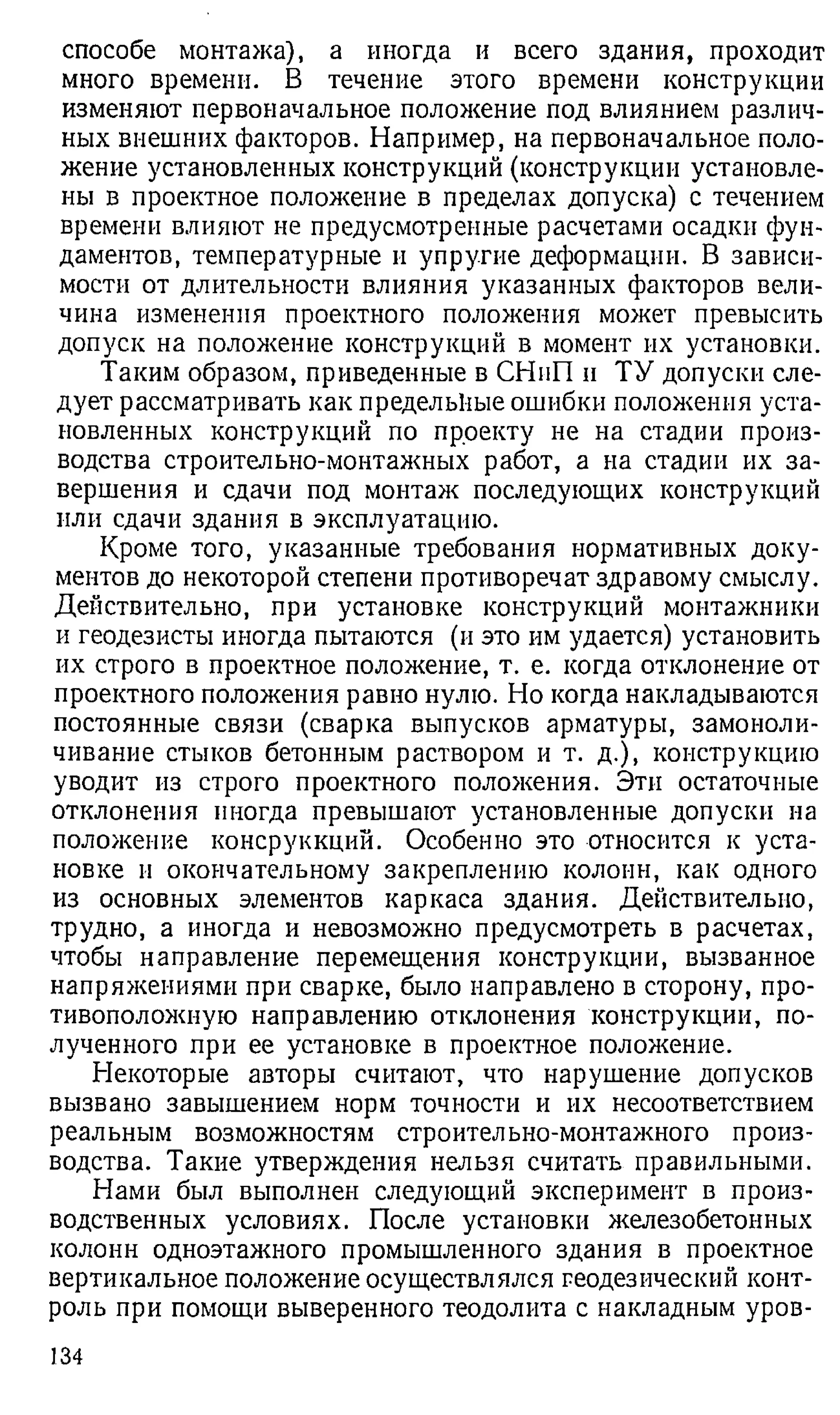 способе монтажа), а иногда и всего здания, проходит
много времени. В течение этого времени конструкции
изменяют первоначальное положение под влиянием различ­
ных внешних факторов. Например, на первоначальное поло­
жение установленных конструкций (конструкции установле­
ны в проектное положение в пределах допуска) с течением
времени влияют не предусмотренные расчетами осадки фун­
даментов, температурные и упругие деформации. В зависи­
мости от длительности влияния указанных факторов вели­
чина изменения проектного положения может превысить
допуск на положение конструкций в момент их установки.
Таким образом, приведенные в СНиП и ТУ допуски сле­
дует рассматривать как предельные ошибки положения уста­
новленных конструкций по проекту не на стадии произ­
водства строительно-монтажных работ, а на стадии их за­
вершения и сдачи под монтаж последующих конструкций
или сдачи здания в эксплуатацию.
Кроме того, указанные требования нормативных доку­
ментов до некоторой степени противоречат здравому смыслу.
Действительно, при установке конструкций монтажники
и геодезисты иногда пытаются (и это им удается) установить
их строго в проектное положение, т. е. когда отклонение от
проектного положения равно нулю. Но когда накладываются
постоянные связи (сварка выпусков арматуры, замоноли-
чивание стыков бетонным раствором и т. д.), конструкцию
уводит из строго проектного положения. Эти остаточные
отклонения иногда превышают установленные допуски на
положение консруккций. Особенно это относится к уста­
новке и окончательному закреплению колонн, как одного
из основных элементов каркаса здания. Действительно,
трудно, а иногда и невозможно предусмотреть в расчетах,
чтобы направление перемещения конструкции, вызванное
напряжениями при сварке, было направлено в сторону, про­
тивоположную направлению отклонения конструкции, по­
лученного при ее установке в проектное положение.
Некоторые авторы считают, что нарушение допусков
вызвано завышением норм точности и их несоответствием
реальным возможностям строительно-монтажного произ­
водства. Такие утверждения нельзя считать правильными.
Нами был выполнен следующий эксперимент в произ­
водственных условиях. После установки железобетонных
колонн одноэтажного промышленного здания в проектное
вертикальное положение осуществлялся геодезический конт­
роль при помощи выверенного теодолита с накладным уров­
134
 