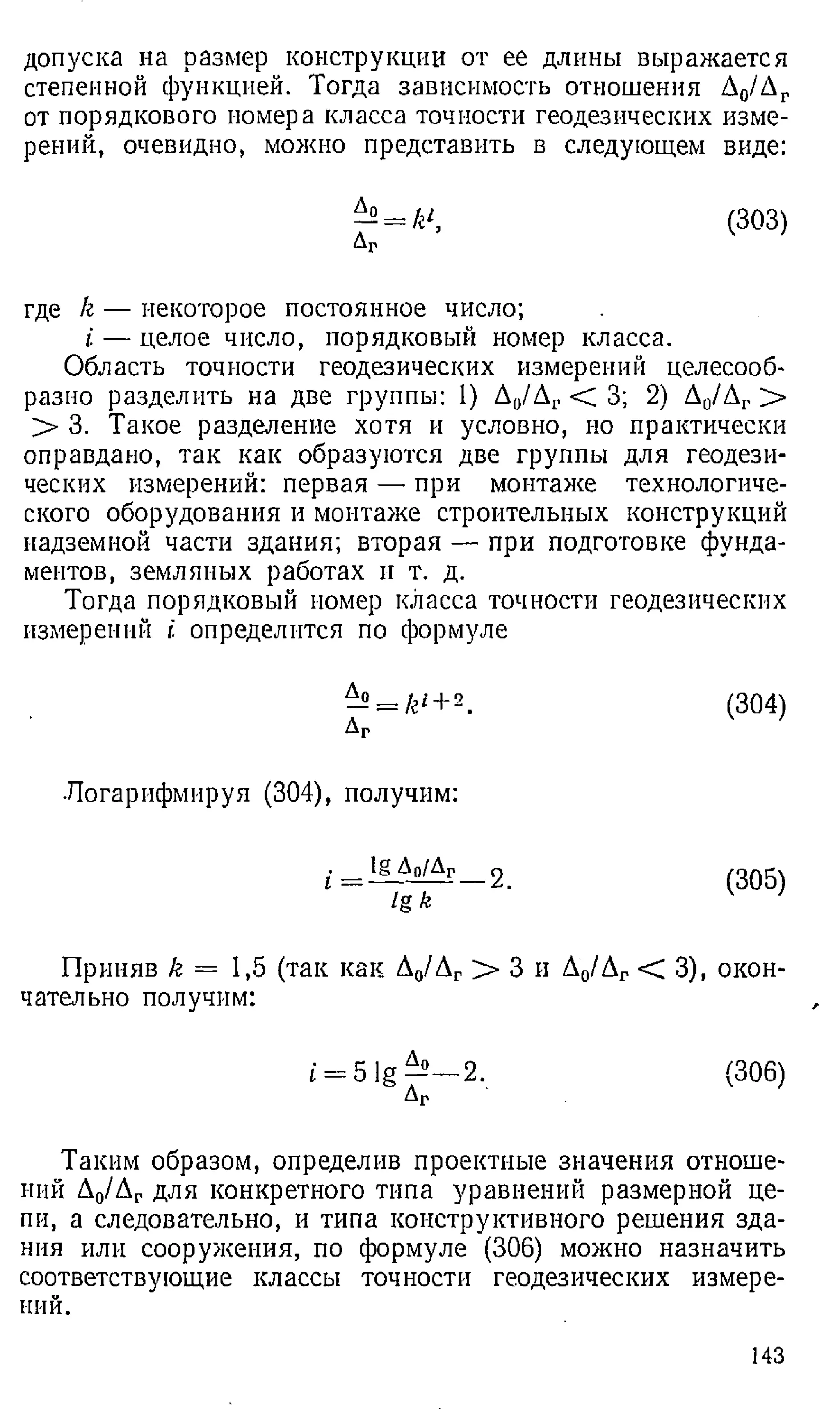допуска на размер конструкции от ее длины выражается
степенной функцией. Тогда зависимость отношения Д0/Лг
от порядкового номера класса точности геодезических изме­
рений, очевидно, можно представить в следующем виде:
—= к1, (303)
Аг
где /е — некоторое постоянное число;
i — целое число, порядковый номер класса.
Область точности геодезических измерений целесооб­
разно разделить на две группы: 1) Д0/Дг <С 3; 2) Л0/Дг >
> 3. Такое разделение хотя и условно, но практически
оправдано, так как образуются две группы для геодези­
ческих измерений: первая —•при монтаже технологиче­
ского оборудования и монтаже строительных конструкций
надземной части здания; вторая — при подготовке фунда­
ментов, земляных работах и т. д.
Тогда порядковый номер класса точности геодезических
измерений £ определится по формуле
—= /г' + 2.
ДГ
Логарифмируя (304), получим:
>
_Ао/Аг____ 2
lg k
Приняв k = 1,5 (так как Д0/Дг > 3 и Д0/Дг < 3), окон­
чательно получим:
(304)
(305)
£= 5 lg —— 2. (306)
Аг
Таким образом, определив проектные значения отноше­
ний Д0/Дг для конкретного типа уравнений размерной це­
пи, а следовательно, и типа конструктивного решения зда­
ния или сооружения, по формуле (306) можно назначить
соответствующие классы точности геодезических измере­
ний.
143
 