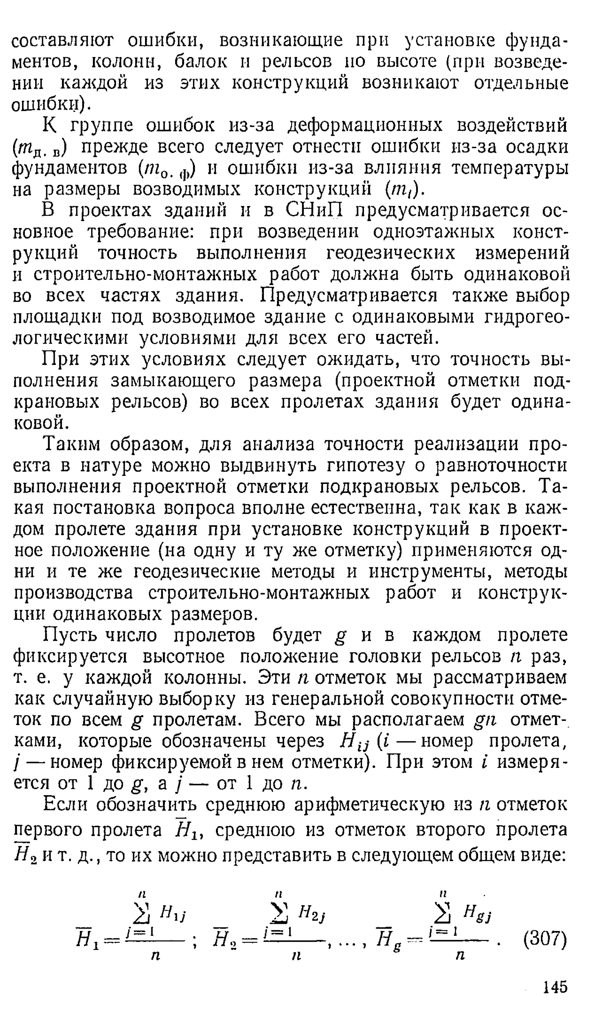 составляют ошибки, возникающие при установке фунда­
ментов, колонн, балок и рельсов но высоте (при возведе­
нии каждой из этих конструкций возникают отдельные
ошибки).
К группе ошибок из-за деформационных воздействий
(тд. в) прежде всего следует отнести ошибки из-за осадки
фундаментов (т0, ф) и ошибки из-за влияния температуры
на размеры возводимых конструкций (nit).
В проектах зданий и в СНиП предусматривается ос­
новное требование: при возведении одноэтажных конст­
рукций точность выполнения геодезических измерений
и строительно-монтажных работ должна быть одинаковой
во всех частях здания. Предусматривается также выбор
площадки под возводимое здание с одинаковыми гидрогео­
логическими условиями для всех его частей.
При этих условиях следует ожидать, что точность вы­
полнения замыкающего размера (проектной отметки под­
крановых рельсов) во всех пролетах здания будет одина­
ковой.
Таким образом, для анализа точности реализации про­
екта в натуре можно выдвинуть гипотезу о равноточности
выполнения проектной отметки подкрановых рельсов. Та­
кая постановка вопроса вполне естественна, так как в каж­
дом пролете здания при установке конструкций в проект­
ное положение (на одну и ту же отметку) применяются од­
ни и те же геодезические методы и инструменты, методы
производства строительно-монтажных работ и конструк­
ции одинаковых размеров.
Пусть число пролетов будет g и в каждом пролете
фиксируется высотное положение головки рельсов /г раз,
т. е. у каждой колонны. Эти п отметок мы рассматриваем
как случайную выборку из генеральной совокупности отме­
ток по всем g пролетам. Всего мы располагаем gn отмет­
ками, которые обозначены через Н и (£— номер пролета,
/ — номер фиксируемой в нем отметки). При этом i измеря­
ется от 1 до g, а / — от 1 до п.
Если обозначить среднюю арифметическую из п отметок
первого пролета Hlt среднюю из отметок второго пролета
Н2и т. д ., то их можно представить в следующем общем виде:
П П II
я, (307)
п п
, ... , 8
П
145
 