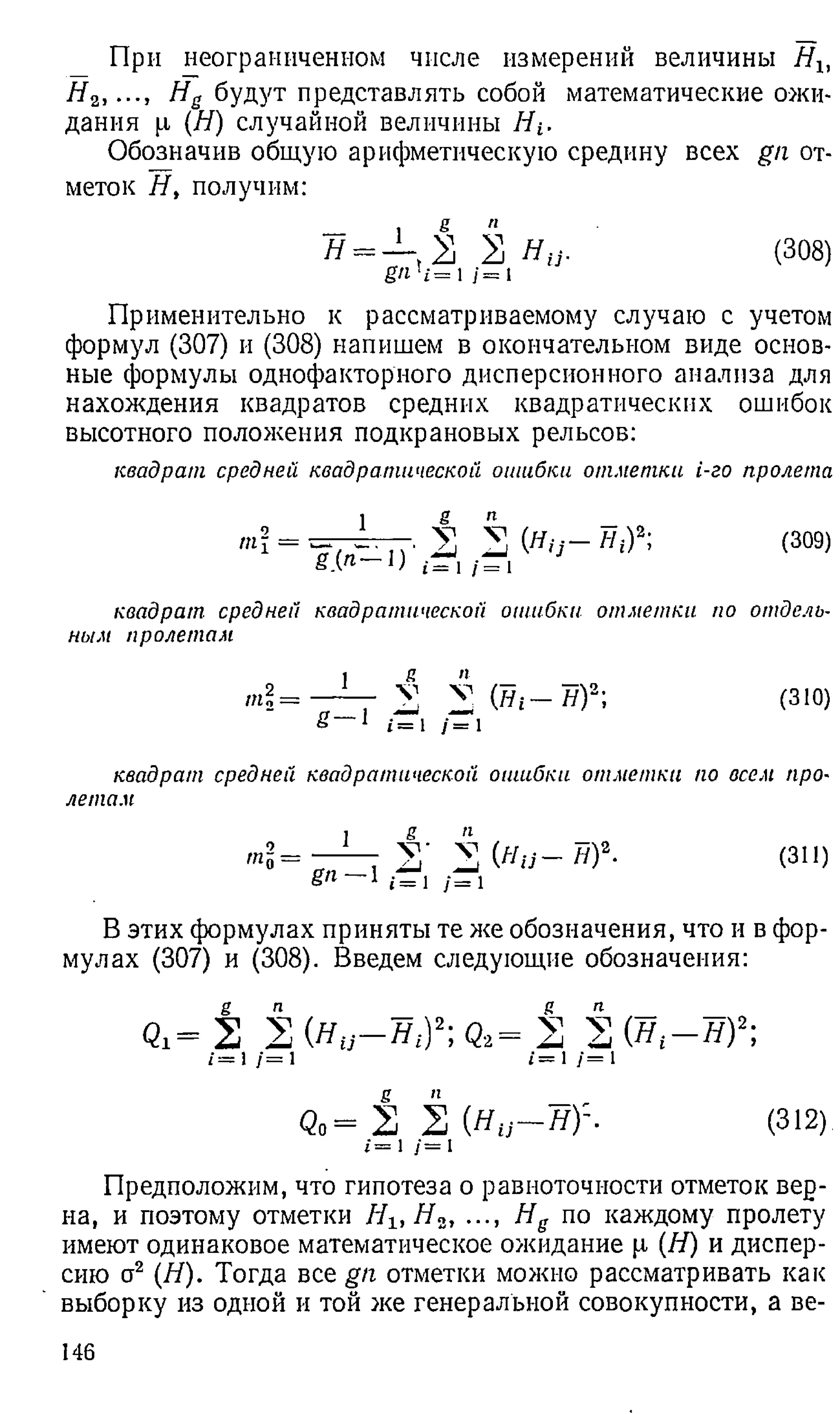 При неограниченном числе измерений величины Нъ
# 2, Не будут представлять собой математические ожи­
дания [л (Я) случайной величины Я г.
Обозначив общую арифметическую средину всех gn от­
меток Я, получим:
я = — ,2 2 Я у . (308)
g n ' i =  j = 1
Применительно к рассматриваемому случаю с учетом
формул (307) и (308) напишем в окончательном виде основ­
ные формулы однофакторного дисперсионного анализа для
нахождения квадратов средних квадратических ошибок
высотного положения подкрановых рельсов:
квадрат средней квадратической ошибки отм етки i-го пролета
= <309>
квадрат средней квадратической ошибки отм етки по отдель­
ным пролетам
П
1о=
_1
_
S— 1
я п
2 v (Tii — я)2;
i= /= 1
(310)
квадрат средней квадратической ошибки отм етки по всем про-
летам
щ = —— £■ i (Hu-Hf- (3
1
1
)
Sn—  i= 1 /= 1
В этих формулах приняты те же обозначения, что и в фор­
мулах (307) и (308). Введем следующие обозначения:
Qi= 2 2 (Я у -я * )2; q2= 2 2 (я г- я ) 2;
/=1/=i /=1/=1
Q o = 2 2 ( Я у - я):. (312)
*=1/=1
Предположим, что гипотеза о равноточности отметок вер­
на, и поэтому отметки Яь Я 2, ..., Hg по каждому пролету
имеют одинаковое математическое ожидание р (Я) и диспер­
сию а2 (Я). Тогда все gn отметки можно рассматривать как
выборку из одной и той же генеральной совокупности, а ве-
146
 
